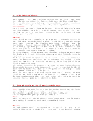 64




2.- En el camino de lucifer.

Rezo: oyekun iroso, awo ote olofin tulo awo adu merin oti      awo inobo
ebeyo ala ori gogo intori aye kurrrbo otobe eyele abo lebo intori iku.
Ebbo: osiadie meta, malaguidi meyi, vestidos blanco y rojo,   timbelara,
atitan ile, eku, eya, awado, oñi, obi, itana, opolopo owo.
Distribucion:
Osiadie para los ibeyis, donde se le pone a shango al lado.osiadie para
oparaldo. Osiadie   para darle unyen al diablo; esto se hace    con  una
matraca, se abre un joro joro y despues de darle se le echa eku, eya,
awado, epo, oñi y oti.

Patakin:
Dice ifa que en cierta ocasion la tierra estaba sin gobierno y olofin no
sabia que hacer, entonces empezo a mandar a los santos a ver que podian
hacer para    remediar    la situacion pero todos    peleaban   por   la
supremacia.   Dandose cuenta olofin de esto, mando al diablo y este bajo
a la tierra y lo primero que hizo fue reunir a todos, diciendoles que
se unieran y no pelearan entre si. Al llegar el diablo, se hizo dueño de
la situacion y por consiguiente de la tierra.
En cierta ocasion, en que estaba impartiendoles ordenes, se aparecieron
los ibeyis y le dijeron mentiroso, tramposo, no estas haciendo lo que te
mandaron.
El diablo que tenia la apariencia de un    joven  de 23   años,comenzo a
cambiar su expresion, las orejas se le pusieron puntiagudas, los ojos
rojo vivo, las uñas le crecieron en demasia, le salieron cuernos en la
frente y tambien la cola.
Los santos enseguida lo conocieron y todos gritaron deseperadamente:
desaparecete satanas; y este desaparecio   y  no  se supo mas de el, ni
donde vive ni donde esta. Por lo tanto puede estar en cualquier lugar
de la tierra, porque al cielo no volvio.
Nota: por este camino y en este oduun, para que el diablo        se este
tranquilo se manda a que se abra un hoyo en la      tierra y se le da
de comer constantemente eku, eya, epo, awado, oti, oñi ; se tapa y se
toca una matraca para que se aleje de su lado.



3.-   Nace el pasarle el rabo al santero cuando muere.

Ebbo: osiadie meta, asho fun fun y dun dun, ewefa, malagui di, ade, bogbo
asho, obi, itana, eku, eya, awado, owo, iruke.
Distribucion: un pollo con sus ingredientes para elegba, uno
Con sus ingredientes para oparaldo y el otro a iku.
Nota:
Nace   el pasarle el rabo al santero cuando muere para      que la muerte
salga dentro de nosostros. Aqui nace la guardia de honor


Patakin:
En   una ocasion obatala iba montado en   su caballo  viajando  de un
pueblo a otro cuando su caballo se rindio por fatiga; entonces obatala
 