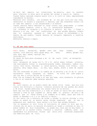 65


se bajo del caballo con intenciones de matarlo, saco su machete
para ejecutar la obra, pero se apiado del animal y siguio su camino.
Cuando habia caminado algunos pasos viro y le corto el rabo, emprendiendo
nuevamente la marcha.
Mientras esto sucedia, los soldados de un rey que vivia por esa zona,
observaron la escena y siguieron a obatala, que iba echandose fresco con
el rabo del caballo y asi ahuyentando a la muerte.
Cuando obatala habia caminado un largo trecho cayo desplomado    y cuando
los soldados llegaron junto a el, lo encontraron desmayado.
Los soldados lo cargaron y lo llevaron al palacio del rey, l llegar a
palacio y el rey ver las condiciones en que estaba obatala, ordeno
que   le   siguieran  pasando el   rabo para alejar la enfermedad y la
muerte de ese pueblo. Cuando obatala se recupero, empezaron a rendirle
moforibale.
Maferefun obatala y eggun.



4.- El awo oluo ozain.

Ebbo: akuko,    malaguidi, gbogbo asho que       haya   sudado,       inle
elekun, inle akarita, meta agogo meyi, eñ    adie,      ewefa, gbogbo igi,
eku, eya, epo, awado, opolopo owo.
Distribucion:
El akuko se hace para sarayeye y se le da ozain junto al malaguidi.
Ceremonia:
Este malaguidi se carga con 7, 14 o 21 palos segun indique orunmila,
nde basicamente llevan lo siguiente:pierde rumbo, dominador, cambia voz,
cuovo, vete lejos, vencedor y vence batalla, azogue, inle ilekun, inle
akareta, meta agogo meyi,     la eku, epo, awado, atare y ashe de oyekun
birso.
Una vez terminado se pone a la sombra de la persona y se le da un pollo
haciendole   antes   sarayeye;   el  muñeco    se viste con asho pupua y
sho dun dun y vivira detras de la puerta.
Este ifa se trabaja de noche y el awo que haga esta ceremonia le guntara
a ifa si al terminar debe hacerse oparaldo.

Patakin:
En este camino, en un pueblo pobre del mundo vivia unawo que era oluo
ozain; era boticario y conocia todoslos secretos de las yerbas del monte
y de ellas sacaba medicinas las cuales tenia en su botica.
Este awo era muy humanitario y a todo el mundo no hacia mas que hacerle
favores y todo el que llegaba le decia dame un poquito de esto o de
aquello que no tengo dinero y el siempre se lo daba, igual que todo el
mundo le deseaba a el y a su familia lo mejor.
Un dia venia iku a buscarlo de noche y estaba la botica cerrada y solo
habia un pobre en la puerta quien estaba esperando        que  el awo le
preparara una medicina para salvar a su hijo que estaba enfermo.
Iku le pregunto si alli vivia el boticario, el pobre le dijo que si,
ntonces iku se quito la mascara diciendole yo vengo a llevarme al awo; el
pobre hombre le dijo confundido, no puede ser, este awo es muy bueno y
si usted se lo quiere llevar llevenos a nosotros      tambien, pues   nos
quedaremos sin proteccion. Fijese que ahora esta levantado preparando
una medicina para mi hijo.
 