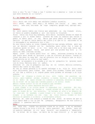 67


dijo a iku: “a los 7 dias y las 7 noches vas a amarrar a      todo el mundo
que este dormido en la tierra”.

6.- La trampa del diablo.

Rezo: abiti omo inle abeyi awo adifafun lodafun orunmila.
Ebbo: akuko    meyi, adie meyi., Un muñeco con tarros     y rabo, asho
kueri,   asho are, una muda de ropa completa, gbogbo ere, opolopo owo.

Patakin:
En este camino habia una tierra que gobernaba un rey llamado alosi,
el tenia al pueblo engañado y por eso hacia su voluntad.
Alosi tenia una hija muy hermosa, esta bella muchacha estaba en edad de
casarse y por lo mismo habia      jovenes de toda la comarca que venian a
pedir su mano; pero      el rey   decia que para pedir su mano habia que
decirle lo que el tenia dentro del cofre y al que no lo adivinaba el se
lo entregaba a su secretario aro o iku.
En esa tierra habia un joven llamado bellila que estaba enfermo pero aun
asi se decidio casarse con la         muchacha, pero antes fue a casa de
orunmila quien lo miro      y le   vio   este ifa y le dijo que tenia que
hacer   ebbo, porque    tenia   que pasar por una prueba muy dura       y  le
marco el ebbo indicado arriba.
Aquel joven con mucho gusto hizo el ebbo, entonces orunmila le dijo
que fuera para donde el quisiera y que se vistiera de blanco. Cuando el
joven iba para la casa del rey se encontro con un chiquito que le dijo:
“oye bellila en el cofre no hay nada”.
Bellila se presento a la prueba y el rey le pregunto; te quieres casar
con mi hija. Bellila dijo si señor.
Entonces el rey le pregunto: que hay en el cofre?. Bellila contesto,
dentro del cofre no hay nada.
El rey al verse perdido y no querer entregar a su        hija le   dijo; esta
bien adivinaste, pero tienes que pasar otra prueba, tienes que cruzar
el rio ida y vuelta y si logras pasar esta prueba te entrego a mi hija
aikula.
Bellila   se   dispuso a cruzar el rio,      alli  habia    dos guardias   de
alosi, pero tambien estaba orunmila y cuando bellila se encontraba
en el medio de aquel enorme rio comenzo a cansarse, entonces se depojo
de la mitad de la ropa que llevaba puesta y se sintio mucho
Mejor; cuando sintio la voz de orunmila que cantaba:
“bellila ibu ni oshun abalante bellila ibu”
Y pudo llegar a la orilla donde lo esperaban los          guardias   del rey.
Rapidamente se puso de regreso y cuando estaba en el centro del rio le
paso lo mismo de la vez anterior, le faltaba el aire y se despojo de
la ropa que le quedaba y pudo llegar a la orilla donde lo esperaba
elegba   y su hermana con una      ropa   de   color blanco; elegba le dijo
bellila te ganaste a la bella y encantadora aikula.
Bellila se caso con aikula y cuando el rey alosi se entero de que su
hija habia dado a luz un par de jimaguas, desaparecio de esa tierra y
comenzo a gobernar bellila.
Nota:
Por   este ifa,   cuando una persona tiene en su ikofa       o en su awofaka,
oyekun biroso y es hija o hijo de santo guerrero del monte, sale con
su padrino babalawo al rio para hacerle una ceremonia y despojarlo
de la mitad de la ropa, es decir de la ropa interior y lo que coge
 