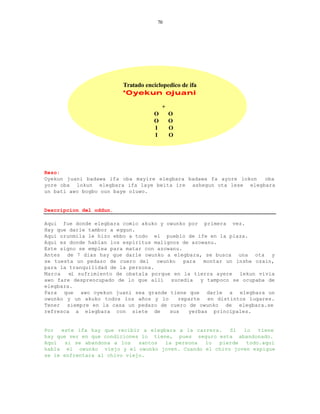 70




                         Tratado enciclopedico de ifa
                         *Oyekun ojuani

                                        +
                                    O       O
                                    O       O
                                    I       O
                                    I       O




Rezo:
Oyekun juani badawa ifa oba mayire elegbara badawa fa ayore lokun oba
yore oba lokun elegbara ifa laye beita ire ashegun ota lese elegbara
un bati awo bogbo oun baye oluwo.


Descripcion del oddun.

Aqui fue donde elegbara comio akuko y owunko por primera vez.
Hay que darle tambor a eggun.
Aqui orunmila le hizo ebbo a todo el pueblo de ife en la plaza.
Aqui es donde hablan los espiritus malignos de azowanu.
Este signo se emplea para matar con azowanu.
Antes de 7 dias hay que darle owunko a elegbara, se busca una ota y
se tuesta un pedazo de cuero del    owunko   para   montar un inshe ozain,
para la tranquilidad de la persona.
Marca   el sufrimiento de obatala porque en la tierra ayere lekun vivia
awo fare despreocupado de lo que alli sucedia y tampoco se ocupaba de
elegbara.
Para que awo oyekun juani sea grande tiene que darle a elegbara un
owunko y un akuko todos los años y lo      reparte   en distintos lugares.
Tener siempre en la casa un pedazo de cuero de owunko de elegbara.se
refresca a elegbara con siete de        sus    yerbas principales.


Por  este ifa hay que recibir a elegbara a la carrera.  Si  lo   tiene
hay que ver en que condiciones lo tiene, pues seguro esta abandonado.
Aqui   si se abandona a los   santos  la persona lo  pierde  todo.aqui
habla el owunko viejo y el owunko joven. Cuando el chivo joven espigue
se le enfrentara al chivo viejo.
 