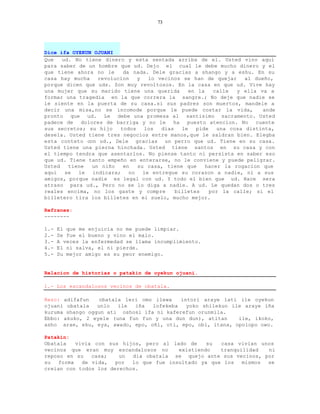 73




Dice ifa OYEKUN OJUANI
Que   ud. No tiene dinero y esta sentada arriba de el. Usted vino aqui
para saber de un hombre que ud. Dejo el cual le debe mucho dinero y el
que tiene ahora no le     da nada. Dele gracias a shango y a eshu. En su
casa hay mucha    revolucion   y   lo vecinos se han de quejar      al dueño,
porque dicen que uds. Son muy revoltosos. En la casa en que ud. Vive hay
una mujer que su marido tiene una querida        en la    calle  y ella va a
formar una tragedia en la que correra la sangre.; No deje que nadie se
le siente en la puerta de su casa.si sus padres son muertos, mandele a
decir una misa,no se incomode porque le puede costar la vida,             ande
pronto que ud. Le debe una promesa al santisimo sacramento. Usted
padece de   dolores de barriga y no le     ha   puesto atencion. No    cuente
sus secretos; su hijo    todos   los   dias   le   pide    una cosa distinta,
desela. Usted tiene tres negocios entre manos,que le saldran bien. Elegba
esta conteto con ud., Dele gracias un perro que ud. Tiene en su casa.
Usted tiene una pierna hinchada. Usted tiene santos en su casa y con
el tiempo tendra que asentarlos. No piense tanto ni persista en saber eso
que ud. Tiene tanto empeño en enterarse, no le conviene y puede peligrar.
Usted   tiene   un niño   en   su casa, tiene que      hacer la rogacion que
aqui   se  le   indicara;   no   le entregue su corazon a nadie, ni a sus
amigos, porque nadie es legal con ud. Y todo el bien que ud. Hace sera
atraso para ud., Pero no se lo diga a nadie. A ud. Le quedan dos o tres
reales encima, no los gaste y compre        billetes    por la calle; si el
billetero tira los billetes en el suelo, mucho mejor.

Refranes:
--------

1.-   El que me enjuicia no me puede limpiar.
2.-   Se fue el bueno y vino el malo.
3.-   A veces la enfermedad se llama incumplimiento.
4.-   El ni salva, el ni pierde.
5.-   Su mejor amigo es su peor enemigo.


Relacion de historias o patakin de oyekun ojuani.

1.- Los escandalosos vecinos de obatala.

Rezo: adifafun    obatala leri omo ilewa   intori araye lati ile oyekun
ojuani obatala   unlo   ile  iña  lofekeba   yoko shilekun ile araye iña
kuruma shango oggun ati oshosi ifa ni kaferefun orunmila.
Ebbo: akuko, 2 eyele (una fun fun y una dun dun), atitan     ile, ikoko,
asho arae, eku, eya, awado, epo, oñi, oti, epo, obi, itana, opolopo owo.

Patakin:
Obatala   vivia con sus hijos, pero al lado de     su  casa vivian unos
vecinos que eran muy escandalosos no      existiendo   tranquilidad  ni
reposo en su   casa;    un  dia obatala se quejo ante sus vecinos, por
su  forma   de vida,   por  lo que fue insultado ya que los   mismos se
creian con todos los derechos.
 