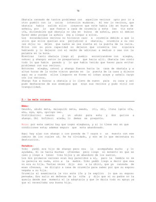 74


Obatala cansado de tantos problemas con aquellos vecinos opto por ir a
otro pueblo con la      unica  intencion mudarse.    Al ver lo vecinos, que
obatala   habia   salido ellos    creyeron que este habia ido en busca de
ashelu, por   lo    que fueron a casa de orunmila y este     les   vio este
ifa, diciendoles que obatala no iba en busca de ashelu, pero si debian
hacer ebbo porque la ashelu iba a llegar a ellos.
Los escandalosos vecinos no hicieron caso a orunmila debido a que lo
unico que ellos querian era     perjudicar a   obatala,   orunmila a su vez
les dijo; no    dejen   que nadie se les siente en la puerta de la calle.
Ellos con su poca capacidad no dejaron que orunmila les             siguiera
hablando y lo dejaron con el verbo de adivinar a medias o sea con la
palabra en la boca.
Mientras   tanto obatala llego al      pueblo   encontrandose con    elegba,
oshosi y shango; estos le preguntaron que hacia alli. Obatala les conto
todo lo que habia     pasado y  lo que habia tenido que hacer para evitar
problemas con sus vecinos.
Entonces   elegba, oshosi y shango fueron hacia la      casa de obatala y a
altas horas de la noche vieron gentes en la puerta de la casa y dijeron
aqui es y cuando ellos llegaron se formo el inkan araye y ashelu cargo
con los vecinos.
Shango fue a buscar a obatala y lo llevo de nuevo para su casa y asi
pudo deshacerse de sus enemigos que      eran sus vecinos y pudo vivir con
tranquilidad.




2.- La mala crianza.

Ebbo:
Owunko, akuko meta, malaguidi meta, awado,    oti, obi, itana igela ofa,
eku, eya, epo, opolopo owo.
Distribucion:   owunko     y un  akuko   para   eshu   y  dos  gallos  a
shango. Obi kofibori eleda, lo demas se pregunta.

Nota: por este camino hay que coger elegbara, y si lo tiene ver en que
condiciones esta; ademas seguro que esta abandonado.

Aqui hay algo con shango o con prenda de 7 rayos o un muerto con ese
camino de los cuales ud. Se ha olvidado, y eso es lo que decretara su
destruccion.

Patakin:
Yoko   yaddi era hijo de shango pero esu    lo   acompañaba mucho   y lo
ayudaba. El le hacia muchas ofrendas pero llego el monento en que se
caso y llego a tener tres hijos y se abandono de los santos.
Los dos primeros varones eran muy parecidos a el, pero la hembra no se
le parecia en nada, sino a la madre. Yoko yaddi llego a decir que esa
no era su hija. Tantas veces dijo eso a la obini, que ya cansada de
esas ofensas, se dirigio a casa de orunmila para saber por que su esposo
negaba a su hija.
Orunmila al examinarla le vio este ifa y le explico     lo que su esposo
pensaba. Esu salio en defensa de la niña y dijo que si su padre no la
queria desde ese momento el la adoptaria y que le daria todo su apoyo ya
que el necesitaba una buena hija.
 