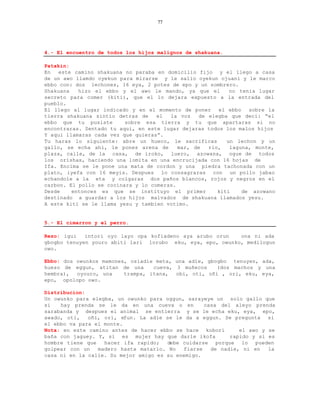 77




4.- El encuentro de todos los hijos malignos de shakuana.

Patakin:
En   este camino shakuana no paraba en domicilio fijo y el llego a casa
de un awo llamdo oyekun para mirarse y le salio oyekun ojuani y le marco
ebbo con: dos lechones, 16 eya, 2 potes de epo y un sombrero.
Shakuana   hizo el ebbo y el awo le mando, ya que el       no tenia lugar
secreto para comer (kiti), que el lo dejara expuesto a la entrada del
pueblo.
El llego al lugar indicado y en el momento de poner     el ebbo   sobre la
tierra shakuana sintio detras de    el  la voz   de elegba que deci: “el
ebbo que tu pusiste       sobre esa tierra y tu que apartaras si no
encontraras. Sentado tu aqui, en este lugar dejaras todos los malos hijos
Y aqui llamaras cada vez que quieras”.
Tu haras lo siguiente: abre un hueco, le sacrificas       un lechon y un
gallo, se echa ahi, le pones arena de      mar, de  rio,   laguna, monte,
plaza, calle, de la casa, de iroko, luero, azowana, ogue de todos
los orishas, haciendo una lomita en una encrucijada con 16 hojas de
Ifa. Encima se le pone una mata de cordon y una piedra tachonada con un
plato, iyefa con 16 meyis. Despues lo consagraras con un pollo jabao
echandole a la eta y colgaras dos paños blancos, rojos y negros en el
carbon. El pollo se cocinara y lo comeras.
Desde    entonces es que se instituyo el primer        kiti     de azowano
destinado a guardar a los hijos malvados de shakuana llamados yesu.
A este kiti se le llama yesu y tambien votimo.


5.- El cimarron y el perro.

Rezo: igui   intori oyo layo opa kofiadeno aya arubo orun   ona ni ada
gbogbo tenuyen youro abiti lari lorubo eku, eya, epo, owunko, medilogun
owo.

Ebbo: dos owunkos mamones, osiadie meta, una adie, gbogbo tenuyen, ada,
hueso de eggun, atitan de una     cueva, 3 muñecos    (dos machos y una
hembra),  oyouro, una    trampa, itana,  obi, oti, oñi , ori, eku, eya,
epo, opolopo owo.

Distribucion:
Un owunko para elegba, un owunko para oggun, sarayeye un solo gallo que
si   hay prenda se le da en una cueva o en         casa del aleyo prenda
sarabanda y despues el animal se entierra y se le echa eku, eya, epo,
awado, oti,   oñi, ori, efun. La adie se le da a eggun. Se pregunta si
el ebbo va para el monte.
Nota: en este camino antes de hacer ebbo se hace kobori       el awo y se
baña con jaguey. Y, si es mujer hay que darle ikofa        rapido y si es
hombre tiene que   hacer ifa rapido;   debe cuidarse porque lo pueden
golpear con un   madero hasta matarlo. No   fiarse   de nadie, ni en   la
casa ni en la calle. Su mejor amigo es su enemigo.
 