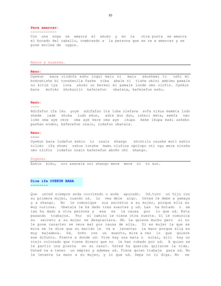 83


Para amarrar:
------------
Con una soga se amarra el akuko y en la           otra punta se amarra
el bocado del caballo, nombrando a la persona que se va a amarrar y se
pone encima de oggun.



Rezos y suyeres.

Rezo:
Oyekun   bara olodofa eshu loqui malu ni    malu   akushewi ti  oshi mi
bokoshishe bi tonshenila fashe niba abale ni tishe obini ambimu pawale
no kitim iya   lona  akuko un beresi mi pamale londe omo olofin. Oyekun
bara   mofoko shokuollo kaferefun    obatala, kaferefun eshu.


Rezo:
----
Adifafun ifa iku yoye adifafun ita luba olefana sofa nikua mameta lodo
shede   lade  shoka   ludo ekun,  adie dun dun, isheri meta, ewefa owo
loke oma aye rere oma aye kere oma aye ikupa keke ikupa maki ashebo
pashan elebo, kaferefun ozain, lodafun obatala.

Rezo:
----
Oyekun bara lodafun eshin lo ozain shango     shintilu osushe muti eshin
niloko ifa shomi oshun lonshe mamu olufina opolopo oti ogu were ninshe
omo olofin lodafun ozain kaferefun aboño oñi shango.

Suyere:
Eshin kiko,   oro asarele oni shango were   were   ni   to sun.



Dice ifa OYEKUN BARA
--------

Que usted siempre anda corriendo o anda apurado. Ud.tuvo un hijo con
su primera mujer, cuando ud. Lo vea dele algo. Usted le debe a yemaya
y a shango. No le comunique sus secretos a su mujer, porque ella es
muy curiosa. Obatala le ha dado tres suertes y ud. Las ha botado o se
las ha dado a otra persona y    esa  es  la causa  por  lo que ud. Esta
pasando trabajos. Por el camino le viene otra suerte. Si le comunica
su   secreto a su mujer se desgraciara. Ud. La quiere mucho pero si no
le pone caracter se vera mal por causa de ella.   Si es mujer la que se
mira se le dice que su marido le va a levantar la mano porque ella es
muy majadera. Ud. Soño con un muerto, mire a ver lo que quiere
ese difunto. Frente a donde ud. Vive hay una mata o solar, alli hay un
viejo colorado que tiene dinero que no le han robado por ud. A quien se
le partio una pierna    en su casa?. Usted ha querido quitarse la vida.
Usted va a tener un empleo y ademas ud. Tiene quien trabaje para ud. No
le levante la mano a su mujer, y lo que ud. Sepa no lo diga. No      se
 