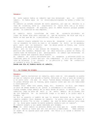 87



Patakin:

En   este camino habia un caballo que era molestado    por  un  cochino
jabali. Si habia agua se la ensuciaba,estropeaba la yerba y todas las
cosas.
El caballo ya estaba cansado de tanto aguantar, asi que se decidio ir a
casa de orunmila, este al    registrarlo le   salio este ifa y le dijo:
usted quiere vengarse   de alguien, pero no debes hacerlo porque puedes
perder la libertad en esa empresa.

El  caballo   salio  inconforme  de  casa   de    orunmila diciendo: en
lugar de darme algo para castigar al que me molesta, me dice que voy a
hacer un mal que me va a perjudicar. Este esta loco.

El caballo siguio andando con su ansia de vengarse y asi se encontro
con un cazador; le conto su caso y el cazador le dijo: yo te ayudare,
pero para eso es necesario que te dejes poner un freno, una silla
de montar y me dejes montarte.
Ciego   por la ira y las ansias de vengarse, el     caballo acepto   la
peticion del cazador. Despues que se dejo ensillar y poner el freno, el
jinete hubo de montarse y asi persiguieron al jabali que molestaba al
caballo hasta que lograron darle muerte.
El caballo se sintio satisfecho por su venganza y entonces pidio su
libertad, pero el jinete que era esu comprendio lo util que era para la
caza de animales y no accedio a su peticion y hubo de conducirlo
al establo y alli lo amarro.
Desde ese dia el hombre monta al caballo.


4.-   La trampa de elegba.

Patakin:
Elegba queria esclavizar al caballo, pero como el era pequeño no podia
ya que el caballo era grande y fuerte. Entonces el fue a casa de orunmila
y le salio este ifa que le dijo: “usted desea conseguir una cosa que
no podra obtener por la fuerza, para logarla tiene que ser con habilidad
e inteligencia”.
Elegba hizo ebbo con: awado, soga, etc. Orunmila le dijo que regara
un poco de awado donde el se ponia a contemplar a los caballos.
Cuando elegba llego debajo de la mata donde se ponia a observar a los
caballos, rego un poco de maiz y se sento debajo de la misma. Uno
de los caballos    en  su recorrido llego a la mata y le pidio maiz a
elegba, el
Le dio un poquito a cambio de que lo dejara montarse en su lomo; el
caballo acepto. Poco despues el caballo    le pidio otro poco de maiz y
elegba le dijo: “te lo doy a cambio de que te dejes amarrar esta soga
en la boca para cuando te monte poderte conducir por el camino”.
El caballo acepto y asi quedo dominado por elegba.
Nota: en   este camino la persona desea una cosa que no     puede obtener
por la   fuerza y tiene que ser con astucia y habilidad.     Debe asentar
al angel de su guarda para que pueda ser feliz y lo ayude a obtener lo
que desea.
 