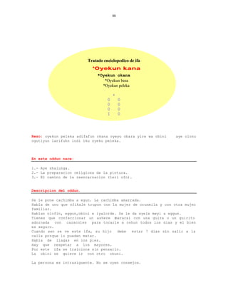 88




                         Tratado enciclopedico de ifa
                           *Oyekun kana
                              *Oyekun okana
                                 *Oyekun besa
                                *Oyekun peleka

                                       +
                                   0        0
                                   0        0
                                   0        0
                                   I        0




Rezo: oyekun peleka adifafun okana oyeyu obara yire wa obini    aye olonu
ogutiyun larifuhn lodi iku oyeku peleka.



En este oddun nace:

1.- Aye shalunga.
2.- La preparacion religiosa de la pintura.
3.- El camino de la reencarnacion (leri ofo).


Descripcion del oddun.

Se le pone cachimba a egun. La cachimba amarrada.
Habla de uno que ofikale trupon con la mujer de orunmila y con otra mujer
familiar.
Hablan olofin, eggun,obini e iyalorde. Se le da eyele meyi a eggun.
Tienes que confeccionar un ashere (  maraca) con una guira o un guirito
adornada con caracoles para tocarle a oshun todos los dias y el bien
es seguro.
Cuando awo se ve este ifa, su hijo    debe   estar 7 dias sin salir a la
calle porque lo pueden matar.
Habla de llagas en los pies.
Hay que respetar a los mayores.
Por este ifa se traiciona sin pensarlo.
La obini se quiere ir con otro okuni.

La persona es intrasiguente. No se oyen consejos.
 