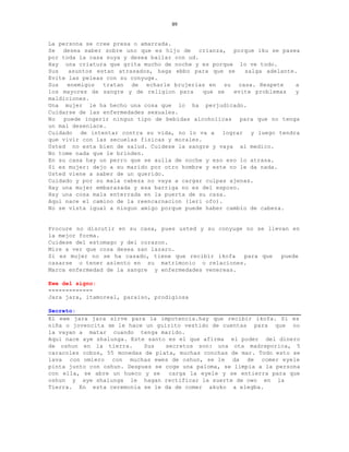 89


La persona se cree presa o amarrada.
Se desea saber sobre uno que es hijo de crianza, porque iku se pasea
por toda la casa suya y desea bailar con ud.
Hay una criatura que grita mucho de noche y es porque lo ve todo.
Sus   asuntos estan atrasados, haga ebbo para que se     salga adelante.
Evite las peleas con su conyuge.
Sus   enemigos  tratan de echarle brujerias en su casa. Respete        a
los mayores de sangre y de religion para      que se  evite problemas  y
maldiciones.
Una mujer le ha hecho una cosa que lo ha perjudicado.
Cuidarse de las enfermedades sexuales.
No   puede ingerir ningun tipo de bebidas alcoholicas para que no tenga
un mal desenlace.
Cuidado de intentar contra su vida, no lo va a lograr y luego tendra
que vivir con las secuelas fisicas y morales.
Usted no esta bien de salud. Cuidese la sangre y vaya al medico.
No tome nada que le brinden.
En su casa hay un perro que se aulla de noche y eso eso lo atrasa.
Si es mujer: dejo a su marido por otro hombre y este no le da nada.
Usted viene a saber de un querido.
Cuidado y por su mala cabeza no vaya a cargar culpas ajenas.
Hay una mujer embarazada y esa barriga no es del esposo.
Hay una cosa mala enterrada en la puerta de su casa.
Aqui nace el camino de la reencarnacion (leri ofo).
No se vista igual a ningun amigo porque puede haber cambio de cabeza.


Procure no discutir en su casa, pues usted y su conyuge no se llevan en
la mejor forma.
Cuidese del estomago y del corazon.
Mire a ver que cosa desea san lazaro.
Si es mujer no se ha casado, tiene que recibir ikofa   para que   puede
casarse o tener asiento en su matrimonio o relaciones.
Marca enfermedad de la sangre y enfermedades venereas.

Ewe del signo:
-------------
Jara jara, itamoreal, paraiso, prodigiosa

Secreto:
El ewe jara jara sirve para la impotencia.hay que recibir ikofa. Si es
niña o jovencita se le hace un guirito vestido de cuentas para que no
la vayan a matar cuando tenga marido.
Aqui nace aye shalunga. Este santo es el que afirma el poder del dinero
de oshun en la tierra.      Sus   secretos son: una ota madreporica, 5
caracoles cobos, 55 monedas de plata, muchas conchas de mar. Todo esto se
lava con omiero con muchas ewes de oshun, se le da de comer eyele
pinta junto con oshun. Despues se coge una paloma, se limpia a la persona
con ella, se abre un hueco y se    carga la eyele y se entierra para que
oshun y aye shalunga le hagan rectificar la suerte de owo en la
Tierra. En esta ceremonia se le da de comer akuko a elegba.
 