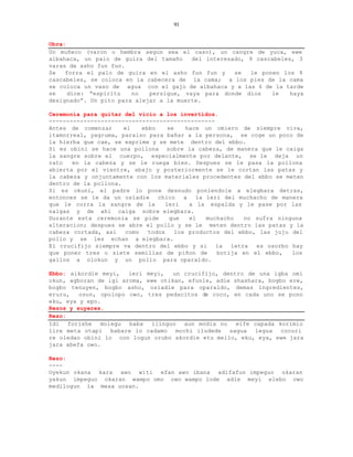 91


Obra:
Un muñeco (varon o hembra segun sea el caso), un cangre de yuca, ewe
albahaca, un palo de guira del tamaño    del interesado, 9 cascabeles, 3
varas de asho fun fun.
Se   forra el palo de guira en el asho fun fun y     se   le ponen los 9
cascabeles, se coloca en la cabecera de la cama; a los pies de la cama
se coloca un vaso de agua con el gajo de albahaca y a las 6 de la tarde
se    dice: “espiritu   no   persigue, vaya para donde dios     le   haya
designado”. Un pito para alejar a la muerte.

Ceremonia para quitar del vicio a los invertidos.
------------------------------------------------
Antes de comenzar     el   ebbo     se     hace un omiero de siempre viva,
itamorreal, yagruma, paraiso para bañar a la persona, se coge un poco de
la hierba que cae, se exprime y se mete dentro del ebbo.
Si es obini se hace una pollona sobre la cabeza, de manera que le caiga
la sangre sobre el cuerpo, especialmente por delante, se le deja un
rato   en la cabeza y se le ruega bien. Despues se le pasa la pollona
abierta por el vientre, abajo y posteriormente se le cortan las patas y
la cabeza y onjuntamente con los materiales procedentes del ebbo se meten
dentro de la pollona.
Si es okuni, el padre lo pone desnudo poniendole a elegbara detras,
entonces se le da un osiadie    chico     a   la leri del muchacho de manera
que le corra la sangre de la       leri     a la espalda y le pase por las
nalgas y de ahi caiga sobre elegbara.
Durante esta ceremonia se pide       que    el   muchacho   no sufra ninguna
alteracion; despues se abre el pollo y se le meten dentro las patas y la
cabeza cortada, asi   como   todos     los productos del ebbo, las juju del
pollo y se les echan a elegbara.
El crucifijo siempre va dentro del ebbo y si        la  letra  es osorbo hay
que poner tres o siete semillas de piñon de         botija en el ebbo,   los
gallos a olokun y un pollo para oparaldo.

Ebbo: aikordie meyi,   leri meyi,   un crucifijo, dentro de una igba omi
okun, agboran de igi aroma, ewe otikan, efunle, adie shashara, bogbo ere,
bogbo tenuyen, bogbo asho, osiadie para oparaldo, demas ingredientes,
eruru,   osun, opolopo owo, tres pedacitos de coco, en cada uno se pono
eku, eya y epo.
Rezos y suyeres.
Rezo:
Idi   forishe  molegu  baba  ilinguo   aun modia no   eife capada korimio
lire meta otapi babare lo cadamo mochi iludede sagua legua cocuri
re oledao obini lo con logun orubo akordie etu mello, eku, eya, ewe jara
jara abefa owo.

Rezo:
----
Oyekun okana kara awo witi efan awo ibana adifafun impeguo okaran
yakun impeguo okaran wampo omo owo wampo lode adie meyi elebo owo
medilogun la mesa uosan.
 