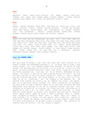 92


Rezo:
----
Adifafun   okana   yekun agria blenire   ifa  eggun   aguani lokun leri
fifeshu leri eggun okua akuari eggun fifeshu aobani       olokun obanire
alakuara yale oguani ifa olokun ifa kaferefun olokun y aaye.

Rezo:
----
Oyekun peleka adifafun okana yeku obarayire ya obini aye olonu omo
titun   larifun   lodiku  oyekun   peleka adifafun    elekun omo barayan
okana yeku oyekun   peleka eggun   efu   obaradarase ni  elekun  obayeku
lara   lara layebaishe     sheleri    oyekun peleka  okana yeku   modawa
amoyare moyare yoyoun lekun elekun omo lerifun ledifun.

Rezo:
Odara  bi osha oye awo oshakunoda, omo osha     tiro  ofin tokun agba eni
osha eye ekun shinayakua baba erin, efun kafun tole aye, ekun obani boshe
osun kafun tole ileke awo laye ekun, niye baba erin oke enifa osha baba
osun ashe   ori  bewa,   baba nilefun osha   ori   agbani  boshe babanifa
olorun efun lowa, orun lowa, osun ayegbe       eni osha baba olofin lowa
ayegbe eni oboloyo yemaya    lanire shango  bi osun babani irawo obatala
baba    iroke   bowao omo     oni aye osha ifa ni kaferefun       obatala,
kaferefun shango, yemaya, osun, lodafun orunmila.


Dice ifa OYEKUN KANA
--------

Que esta mala la sangre y que tiene que tomar ewe    para curarse. Si es
hombre cuidado con enfermedad venerea; y si es mujer que no tome, y que
tenga cuidado con una tragedia donde esta colocada. La muerte le anda
detras. Ud. Esta peleada con su marido y el se le ha de correr con otra
mujer. Le estan echando brujerias o daño. Ud. Tiene llagas en los pies.
Ud. Tiene guardada una   cosa que   es  de un difunto, deshagase de ella
porque iku entra y sale de su casa y quiere bailar con ud. A ud. Hay
una pers ona que le vela los pasos cuando ud.    Entra o  sale y tambien
hay una criatura que grita de noche porque lo ve todo y por eso a ud.
Todo le es un     trastorno.   Ud.   No respeta a los mayores. Ud.     Ha
perdido tres suertes de loteria. Ud. Ve sombras. Ud. Tiene    una bebida
que es lo que masle gusta. Cuidado con tener interes por un allegado,
ud. Mire bien no vaya a pesarle luego. En su casa hay una mujer que esta
embarazada cuya barriga no es de su legitimo marido; ese que         esta
recogido es el padre de la criatura. Ud. Tiene una cosa enterrada en la
puerta de su casa o en la calle usted. Tiene una cosa que lo tiene
abatido. Usted quiere un dinero para arreglar una cosa que lo presiona
mucho. Habla olofin, eggun de obini o okuni y yalorde. Dele    a   eggun,
para  arreglar su negocio: akuko   meyi  o   eyele  meyi, oti, akara. Si
coge yalorde, oti y akara, ire ayo seguro, pero tiene que       vestir un
guirito en forma de ashere con corales y con eso llamar a oshun todos
los dias. Dicha persona es de buen corazon y dichosa. Hay herencia. Si
alguien trata de discutir con ud., Dejelo y vayase.
 