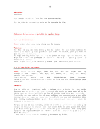 93


Refranes:
--------

1.- Cuando la suerte llega hay que aprovecharla.

2.- La vida de los muertos esta en la memoria de ifa.




Relacion de historias o patakin de oyekun kana.
----------------------------------------------

1.-   La desobediencia.

Ebbo: orubo ishu igun, ori, efun, owo la mesan.

Patakin:
Un dia el rey vio esta letra y dio la orden de que nadie saliera      de
noche a la calle, y puso guardias por toda la ciudad, para que todo   el
que saliera lo mataran.
El hijo del rey tenia que salir y su padre le dijo  que no saliera.   El
dijo que todos los guardias lo conocian. Salio a la calle y oggun     lo
encontro y lo mato.
Este signo es hijo de obatala y tiene que recibirlo para su bien.


2.- El camino del majadero.

Ebbo: akuko, osiadie meyi, asho fun fun, dun dun, bogbo ewe, un
muñequito, una trompeta, eku, eya, epo, awado, oñi,      oti, ori, efun,
yarako, opolopo owo.
Distribucion:    akuko    con     sus    ingredientes    para    oduduwa.
Osiadie con sus ingredientes para eshu. Osiadie con sus ingredientes para
oparaldo.

Patakin:

Era un niño muy travieso, malo y cabeza dura y hacia lo         que nadie
deseaba que el hiciera. Al niño lo aconsejaba mucho su mama pero el no le
hacia caso.un dia el pilluelo se fue al monte, cosa esta que le estaba
Prohibida por sus padres por el gran peligro que representaba y que alli
corria. Alli le llamo la atencion un arbusto que era del mismisimo dios
del monte, destrozandolo; y el dios contemplando semejante acto, lo
encanto y lo encerro.

Elegba al ver lo que sucedia, envio al owunko a proteger al niño y al
llegar al arbusto el owunko, con sus astas daño la otra parte del mismo
y el dios creyo que era el mismo muchacho y se enfurecio mas aun; pero
ayaguna, la representacion de oduduwa hizo su    aparicion y le dijo al
dios del monte:
  “no fue el niño sino el owunko” y acusaron al mismo.
 