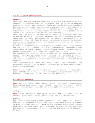 94




3.- El ifa de la reencarnacion.

Patakin:
Leri  ofo   era una niña que desde que nacio habia que hacerle una gran
ceremonia o rogacion, pues su nacimiento fue en calidad de prestada
aqui en la tierra. Esa ceremonia habia que hacerla antes que cumpliera
los tres años de edad, pero sus padres por una causa o por otra no se
la hicieron y la niña crecio con un espiritu ya materializado, que la
celaba como si fuera su padre, aunque en realidad, ese espiritu en su
ultima etapa de su vida aqui en la tierra, fue mujer.
Leri ofo, ya doncella, se caso con un hombre de su agrado, pero como
no era del agrado del espiritu materializado, en lo adelante la joven
llevo una vida mala, al extremo que ese espiritu la sedujo y ya no
sintiendose bien al lado de su marido, comenzo a llamarle la atencion
otros hombres, llegando a hacer vida sexual con un amigo de su esposo,
del que quedo embarazada.
Al espiritu materializado si le gustaba ese hombre, pero lo que deseaba
era que leri ofo     llevara  una vida    desenfrenada   sexualmente como
cuando ella la habia llevado    cuando animaba carne,    teniendo hoy un
marido, mañana otro, etc, como asi sucedio con leri ofo.
Ese espiritu le indico en sueños a leri ofo que t     omara brebajes para
abortar, para que su marido no se     enterara   de   su falta y como el
engendro era omo shakuana (hijo de san lazaro) no pudo abortarlo y nacio
con manchas y granos en todo el cuerpo, quedando leri ofo muy mal de su
interior.
Como consecuencia del desenfreno sexual, leri       ofo    contrajo   una
enfermedad venerea y de la sangre, la misma que en vida padecio aquel
espiritu materializado.

Nota: hay que darle un baño de efun antes de que cumpla los tres años,
para quitarle el muerto, sino s materializa y la perturbara siempre,
                                e
haciendola llevar una vida de inestabilidad matrimonial.


4.- Nacio el espiritu.

Rezo: adifafun okana yekun agria blenire ifa eggun           aguani lokun
leri fifeshu leri eggun     okua   akuari   eggun fifeshu aobani   olokun
obanire alakuara yale oguani ifa olokun ifa kaferefun olokun y aaye.

, eya, epo,
Ebbo: adie, malaguidi, eran malu, osiadie, eya tuto meyi, juju         de
alakaso, gbogbo ashe, gbogbo ileke, aye, eku ori, opolopo owo.

Patakin:
Aye   tenia varios hijos y tenia preferencia   por  eggun leri   fifesho
pero esta no respetaba al padre, que era olokun; este siempre le llamaba
la atencion a aye, pero esta tenia un gran gobierno sobre olokun porque
ella habia ido donde ozain, quien le entrego un gran secreto, que todos
los dias por la madrugada y a las 12 del dia iba donde el, lo llamaba y
le decia:
 