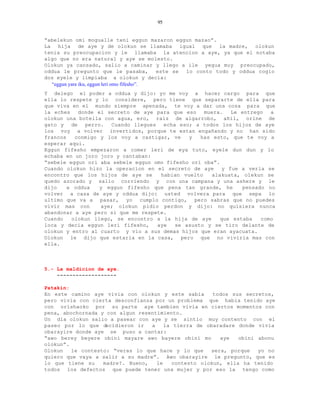 95


“abelekun omi mogualle teni eggun mazaron eggun mazao”.
La hija de aye y de olokun se llamaba igual que la madre, olokun
tenia su preocupacion y le llamaba la atencion a aye, ya que el notaba
algo que no era natural y aye se molesto.
Olokun ya cansado, salio a caminar y llego a ile yegua muy preocupado,
oddua le pregunto que le pasaba,            este se lo conto todo y oddua cogio
dos eyele y limpiaba a olokun y decia:
  “eggun yare iku, eggun leri omo fifesho”.
Y delego el poder a oddua y dijo: yo me voy a hacer cargo para que
ella lo respete y lo considere, pero tiene que separarte de ella para
que viva en el mundo siempre apenada, te voy a dar una cosa para que
la eches   donde el secreto de aye para que eso    muera.    Le entrego  a
olokun una botella con agua, ero, raiz de algarrobo, añil, orine de
gato y de perro. Cuando llegues echa eso; a todos los hijos de aye
los voy a volver invertidos, porque te estan engañando y no han sido
francos   conmigo y los voy a castigar, ve    y   has esto, que te voy a
esperar aqui.
Eggun fifesho empezaron a comer leri de eya tuto, eyele dun dun y lo
echaba en un joro joro y cantaban:
“sebele eggun ori aba sebele eggun omo fifesho ori oba”.
Cuando olokun hizo la operacion en el secreto de aye      y fue a verla se
encontro que los hijos de aye se     habian vuelto    alakuata, olekun se
quedo azorado y salio corriendo y con una campana y una ashere y le
dijo    a oddua   y eggun fifesho que pena tan grande, he       pensado no
volver a casa de aye y oddua dijo: usted volvera para que sepa lo
ultimo que va a pasar, yo cumplo contigo, pero sabras que no puedes
vivir mas con     aye; olokun pidio perdon y dijo: no quisiera nunca
abandonar a aye pero si que me respete.
Cuando   olokun llego, se encontro a la hija de aye      que estaba   como
loca y decia eggun leri fifesho,    aye   se asusto y se tiro delante de
olokun y entro al cuarto y vio a sus demas hijos que eran ayacuata.
Olokun le dijo que estaria en la casa, pero que no viviria mas con
ella.



5.- La maldicion de aye.
    -------------------

Patakin:
En este camino aye vivia con olokun y este sabia      todos sus secretos,
pero vivia con cierta desconfianza por un problema que habia tenido aye
con orishaoko por su parte aye tambien vivia en ciertos momentos con
pena, abochornada y con algun resentimiento.
Un dia olokun salio a pasear con aye y se sintio muy contento con el
paseo por lo que decidieron ir    a    la tierra de obaradare donde vivia
obarayire donde aye se puso a cantar:
“awo berey beyere obini mayare awo bayere obini mo      aye   obini abonu
olokun”.
Olokun   le contesto: “veras lo que hace y lo que    sera, porque   yo no
quiero que vaya a salir a su madre”. Awo obarayire le pregunto, que es
lo que tiene su    madre?. Bueno,   le   contesto olokun, ella ha tenido
todos los defectos que puede tener una mujer y por eso la tengo como
 