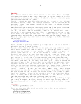 97




Patakin:
En la tierra odara bi osha, donde vivian los omo osha, habia sucedido
una desgracia porque a awo osha ekun oda, le habian robado la pintura
que obatala y shango, por mandato de olofin le habian entregado para
las consagraciones de esa tierra.
Yemaya y oshun, que eran los oshas que mas omo tenian en esa tierra,
las habian robado porque no estaban conformes con los colores que se
pintaban y ellas            las habian metido en un guiro y lo habian ocultado
dentro de nigbe.
Awo osha ekun oda estaba muy preocupado porque ya no se podia consagrar
a ningun omo osha y el estaba cansado de buscar dicha pintura.
Un    dia       en que el estaba llamando a obatala      y   shango para  darle
cuenta de lo que pasaba, para que ellos           lo ayudaran de nuevo, vio que
llego baba erin oke, que era como             se llamaba ayanaku, que era omo
oddudua. Este se encontro a awo osha ekun oda, que le estaba dando un
Akuko a elegba, para que este fuera a ver a shango y a obatala mientras
le cantaba:
   “osha ita laroeye sokuko
   Awo elegba akuko masokuko”.

Donde elegba se puso muy contento y le dijo que el le iba a ayudar a
encontrar lo que se habia perdido.
Cuando ellos vieron a baba erin oke se pusieron muy contentos porque
hacia mucho tiempo que este no venia a la                 tierra de odara bi osha y
cuando este se entero             lo que     pasaba,   cogio el ebbo y se puso    en
camino para llevarlo al pie de igui de awe, y cuando llego se
Encontro alli con un ave muy rara, mas alta que todas las demas y que
se le salian muchos colores y con               los colmillos   la rompio y salio de
alli dentro la pintura de la tierra odara bi osha, que estaba perdida.
Baba     erin oke se puso muy contento, y elegba             que   iba con el, salio
corriendo para casa de awo osha ekun oda, pero                    oshun y yemaya le
salieron al paso y le             dijeron: las que escondimos las pinturas fuimos
nosotras porque con esos colores en esta tierra no basta, y hay que
Poner los de nosotros. Entonces elegba les dijo: “vamos todos a buscar a
obatala y shango, para que arreglen esto”. Y se pusieron en camino.
Cuando      llegaron         a casa del awo osha          ekun    ode,   este estaba
conversando con obatala y              shango,   contandoles los problemas que habia
en esta tierra con la             pintura. En cuanto obatala vio llegar a elegba
junto con yemaya y oshun, se dio cuenta de todo y les dijo: esta bien,
Vamos a poner tambien los colores de ustedes en esta tierra y oddua
dara la sentencia, pero hay que consagrar las pinturas.
En eso llego baba erin oke, con la awe de la pintura y obatala y shango
le dijeron a yemaya y a oshun: “pongan las suyas cada una por separado”.
Entonces las pusieron en el piso, todas por separado y obatala y shango
le
Cantaban:
   “orun bawa agbani boshe orun bawa”.
Donde awo osha ekun oda, cogio una eyele y se la dio         a las pinturas:
  “eye eyele nile agbani bawa
  Eye eyele nile eye agbani bofun
  Eye eyele nile eye agbani boshe”.
 