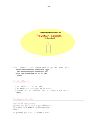 100




                                  Tratado enciclopedico de ifa
                                *Oyekun ogunda
                                         *Oyekun tekunda


                                                +
                                            I         0
                                            I         0
                                            I         0
                                            0         0




Rezo: oyekun tekunda lobina nasa oyo opa ota                kuku   wora
  Adifafun aberegue luba omo orunmila koba oggun
  Titiwo bebere olotura agogo labiniku teniye ewe
  Oguma ifa ni ota ojojo ebbo adie, eku, eya, owo
  Teteboru.


En este oddun nace:
------------------

1.- La espiritualidad de ifa.
2.- El mensu (tarro cargado en la prensa).
3.- Soplar el obi mascado con atare meta a los cuatro
  Vientos.



Descripcion del oddun.

Aqui no se come en mesa.
Cuidado con la justicia y con calumnias.
No se acueste con la ropa puesta y no duerma en cama
Ajena.

No permita que nadie lo invite a comer.
 