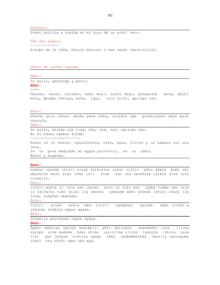 102


Secreto:
Poner natilla y comida en el huco de un arbol seco.

Ewe del signo:
-------------
Hierba de la niña, bejuco berraco y ewe oguma (maraviilla).



Obras de oyekun ogunda.

Ebbo:
Un gallo, gandinga y perro.
Ebbo:
----
Owunko, akuko, osiadie, adie meyi, eyele meyi, malaguidi      meta, abiti
meta, gbogbo leniya, ashe, igui, inle onika, opolopo owo.


Nota:
Owunko para oshun, akuko para eshu, osiadie opa     guodo,eyele meyi para
obatala.
Ebbo:
Un gallo, atitan ile loya, eku, eya, epo, opolopo owo.
En el oddun oyekun funda:
-----------------------
Hueco en el monte: aguardiente, cafe, agua, flores y un tabaco con una
vela.
Se le pone dedicado al eggun protector, en un arbol
Rezos y suyeres.

Rezo:
Oyekun ogunda intori araye kaferefun oshun olofin eshu akata bomi omi
amuokote mosu soyo oshe loti     lose    aun ota orunmila olofin dire lofa
orunmila.
Rezo:
Intori eyele ni lete awo ibasen bono no lolo ero lomba tumba awo rere
ni adifafun tobo shiwi ifa owunko oddunde asho teledi intori okuni ile
lona, lodafun obatala.
Rezo:
Intori    araye   eyele lebo intori      iguabobo   agutan   lebo orunmila
ifayoko lodafun eggun ayaka.
Rezo:
Orunmila adifayoko oggun ayaka.
Rezo:
Apato mabiran aquite mabibelli efin abilogue       shaundati lare   ilishu
ranipo arde mamake baba shike iguioribe olloku tegunda lobina nasa
titi   guo lelere   eletura agogo   lebo   leobabebinka  tenulla oguoaguma
ifani ota ofofo lebo oku eya.
 