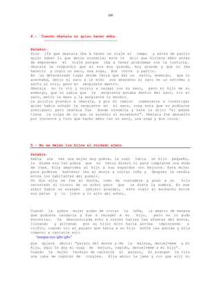 105




4.-   Cuando obatala no quiso hacer ebbo.
       ----------------------------------

Patakin:
Dice ifa que obatala iba a hacer un viaje al campo y antes de partir
quiso saber lo que decia orunmila; este le dijo que hiciera ebbo antes
de emprender   el  viaje porque   iba a tener problemas con la justicia.
Obatala le respondio que el era muy grande, muy grande y que no iba
hacerlo y cogio un saco, una soga, dos cocos y partio.
En un determinado lugar donde tenia que dar un salto, enemigo, que lo
acechaba, abrio el saco y le echo una abandono el saco en un extremo y
salto al otro, pero el serpiente dentro.
Obatala   no lo vio y volvio a cargar con su saco,     pero el hijo de su
enemigo, que no sabia que la serpiente estaba dentro del saco, vio el
saco, metio la mano y la serpiente lo mordio.
La policia prendio a obatala, y por el camino     comenzaron a investigar
quien habia echado la serpiente en    el saco, cosa esta que no pudieron
averiguar; pero obatala fue    donde orunmila y este le dijo: “el padre
tiene la culpa de lo que le sucedio al mucahacho”. Obatala fue absuelto
por inocente y tuvo que hacer ebbo con un saco, una soga y dos cocos.




5.- No se dejan los hijos al cuidado ajeno.

Patakin:
Habia una vez una mujer muy pobre, la cual tenia un hijo pequeño,
la misma era tan pobre que no tenia dinero ni para comprarse una muda
de ropa. Ella amarraba al hijo a sus espaldas con bejucos. Esta mujer
para poderse   mantener iba al monte a cortar leña y   despues la vendia
entre los habitantes del pueblo.
Un dia ella se fue al monte, como de costumbre y puso a su          hijo
recostado al tronco de un arbol para    que   le diera la sombra. En ese
arbol habia un arangan   (pajaro grande),   este cogio al muchacho entre
sus patas y lo llevo a lo alto del arbol.



Cuando la pobre mujer acabo de cortar la leña, la amarro de manera
que pudiera cargarla y fue a recoger a su         hijo,   pero no lo pudo
encontrar. Ya desconsolada echo a correr hacias las afueras del monte,
llorando      y gritando   por su hijo; miro hacia arriba   implorando  a
olofin, cuando vio al pajaro que tenia a su hijo entre las garras y ella
comenzo a cantarle asi:
  “arangan eiye igbo igbo”
Que quiere decir: “pajaro del monte y de la maleza, devuelveme a mi
hijo, aqui te doy mi soga de bejuco, rapido, devuelveme a mi hijo”.
Cuando la mujer termino de cantarle al pajaro, el arangan le tiro
una jaba de cuentas de   corales. Ella abrio la jaba y vio que alli no
 