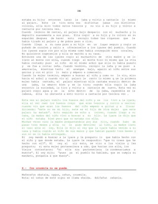 106


estaba su hijo; entonces lanzo la jaba y volvio a cantarle lo mismo
al pajaro.   Este   le  tiro esta vez   distintas    jabas  con distintos
colores, ella miro todos estos tesoros y     no vio a su hijo y volvio a
cantarle por tercera vez.
Cuando termino de cantar, el pajaro bajo despacio con el muchacho y lo
deposito suavemente a sus pies. Ella cogio a su hijo y lo coloco en su
espalda; despues   de hacer   esto  recogio todas las riquezas    que  le
habia tirado el pajaro y de pobre paso a rica.
Cuando llego a su casa puso a su hijo en un lugar seguro y cogio un
puñado de corales y salio a ofrecerselos a los iyares del pueblo. Cuando
los iyares supie ron por ella misma como habia conseguido esos corales,
No quisieron cogerselos y ella se marcho a su casa.
Entonces una de las iyares cogio al muchachito de      otra madre y se lo
llevo al monte con ella, cuando llego al monte hizo lo mismo que la otra
habia contado; puso al niño en el mismo arbol que ella lo habia puesto
y   se fue a cortar leña. Cuando termino, recogio la leña y se puso     a
amarrarla, mientras tanto el arangan bajo, agarro al niño entre sus
garras y con el pico lo mato y empezo a comerselo.
Cuando la mujer termino, empezo a buscar al niño y como no lo vio, miro
hacia el arbol y cuando vio al pajaro le canto lo mismo q ue la primera
mujer habia cantado, el pajaro mientras ella cantaba ensucio dentro de
una    jaba, la amarro bien y se la tiro; cuando ella cogio la jaba
encontro la suciedad, la tiro y volvio a cantarle de nuevo. Esta vez el
pajaro cogio agua y se    la  echo dentro   de   la jaba, cayendole en la
cabeza, ella no obstante a esto volvio a cantarle por tercera vez .

Esta vez el pajaro vomito los huesos del niño y se los tiro a la iyare,
ella al ver caer los huesos creyo     que eran tesoros y corrio a verlos;
cuando vio que eran los huesos     del niño empezo a gritar y a    llorar
diciendo: “este no es mi hijo, este es el hijo de otra mujer     que este
pajaro ha matado”. Acto seguido se echo a      correr, cuando llego a su
casa, la madre del niño vino a buscar a su hijo. La iyare le dijo que
el niño estaba bien pero que no estaba con ella.
Muchas veces vino la madre preguntandole por sus hijo, cuando hubo de
pasar tres meses y ella no le pudo devolver al niño, la madre llevo
el caso ante el rey. Ella le dijo al rey que la iyare habia venido a su
casa y habia cogido al niño de sus manos y que habian pasado tres meses y
aun no se lo habia entregado.
El  rey mando a buscar a la iyare y le pregunto lo que habia hecho con
el niño y que donde estaba. La iyare le respondio: “que tu crees que he
hecho con el?”. El     rey al    oir esto, se viro a los viejos y les
pregunto; si esta mujer perteneciera a uds. Que harian con ella, los
Viejos contestaron: “si ella nos perteneciera la condenariamos a
muerte”. El rey dijo: “pues ya el pueblo ha hablado, que se cumpla su
mandato, ponganla a que muera”.



6.-   Con orunmila no se puede.

Maferefun obatala, oggun, oshun, orunmila.
Nota: el oshun de este signo se llama shalda.   Adifafun   oshanla.
 