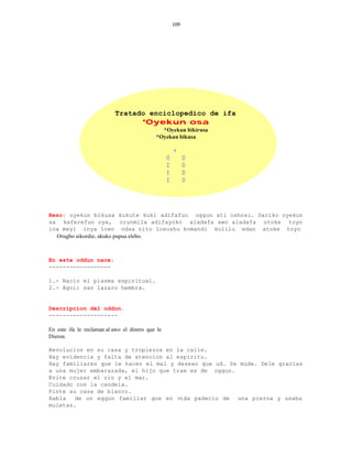109




                           Tratado enciclopedico de ifa
                                 *Oyekun osa
                                              *Oyekun bikirusa
                                            *Oyekun bikusa

                                                      +
                                                  0         0
                                                  I         0
                                                  I         0
                                                  I         0




Rezo: oyekun bikusa kukute kuki adifafun oggun ati oshosi. Dariko oyekun
sa kaferefun oya, orunmila adifayoko aladafa awo aladafa otoke toyo
ina meyi inya lowo odsa nito losushu komandi kolilu edan atoke toyo
  Orugbo aikordie, akuko pupua elebo.



En este oddun nace:
------------------

1.- Nacio el plasma espiritual.
2.- Agoi: san lazaro hembra.


Descripcion del oddun.
--------------------

En este ifa le reclaman al awo el dinero que le
Dieron.

Revolucion en su casa y tropiezos en la calle.
Hay evidencia y falta de atencion al espiritu.
Hay familiares que le hacen el mal y desean que ud. Se mude. Dele gracias
a una mujer embarazada, el hijo que trae es de oggun.
Evite cruzar el rio y el mar.
Cuidado con la candela.
Pinte su casa de blanco.
Habla   de un eggun familiar que en vida padecio de una pierna y usaba
muletas.
 