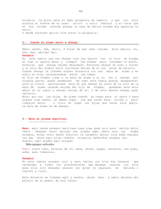113


Orunmila  le pidio para el ebbo porqueria de caballo y que  con  ella
pintara el frente de su casa: volvio a salir obatala y al notar que
el dia estaba nublado porque la casa de darico estaba muy apestosa no
entro.
Y desde entonces darico vive entre la porqueria.


3.-   Cuando el alamo salvo a shango.

Ebbo: akuko, obe, abiti, 9 hojas de ewe odan (caidas     boca abajo), ou,
eku, epo, opolopo owo.
Patakin:
En este camino una vez shango tuvo una guerra con el hijo de elegba
el cual lo queria matar y siempre iba armado para consumar el hecho,
mientras que shango estaba desarmado. Entonces shango se echo a correr
y el hijo del diablo salio corriendo detras de el con animo de matarlo.
Cuando shango le llevaba alguna distancia vio una    mata de alamo y se
subio en ella, escondiendose entre las ramas.
El hijo de elegba llego a la mata de alamo y al no ver a shango por
ninguna parte, quedo asombrado    de cómo este habia podido desaparecer
ante su vista; oportunidad esta en que shango se lanzo de lo alto de la
mata de   alamo cayendo encima del hijo de   elegba,   quedando este boca
abajo en el suelo y shango encima de el. Y de esta manera shango pudo
vencerlo.
Nota: por eso las hojas de alamo cuando se cogen para el santo o para
alguna cosa buena, se deben coger    las que esten boca   arriba y   para
trabajos malos      o ituto se cogen las hojas que esten boca abajo.
La mata de alamo es de shango.



4.- Nace el plasma espirtual.
    ------------------------

Rezo: agoi omode azowano omolitasa tasa niwa gudu unlo azon malite obini
odara     obeyawo okuni opolopo owo alagba agba odara nanu iya     bogbo
azowanu, enimo oteri basho kukutoni le zangbeto dajoni nile baba egungun
oro awo ikofa agoi ariku lodafun orunmila, maferefun azowanu iku.
Suyere: agoi wiyebo agoi koiyewo
  Baba egungun, onifa ariku.
Ebbo: siete ishu, botelas de oti kana, akuko, ayapa, cencerro, una pipa,
ashe, asho timbelara.

Patakin:
En este camino azowano soyi y nanu tenian una hija muy hermosa    que
rechazaba a todos los pretendientes que desaban casarse con ella
pues ella solo deseaba casarse con quien le igualara  en   belleza c
orporal y lujos.

Esta doncella se llamaba agoi y vendia    omiwe   ekru   y adelu delante del
palacio de su padre, da soyi kajua.
 