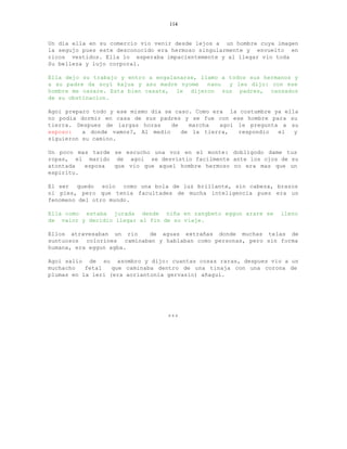 114


Un dia ella en su comercio vio venir desde lejos a un hombre cuya imagen
la segujo pues este desconocido era hermoso singularmente y envuelto en
ricos vestidos. Ella lo esperaba impacientemente y al llegar vio toda
Su belleza y lujo corporal.

Ella dejo su trabajo y entro a engalanarse, llamo a todos sus hermanos y
a su padre da soyi kajua y asu madre nyome    nanu  y les dijo: con ese
hombre me casare. Esta bien casate, le dijeron sus padres, cansados
de su obstinacion.

Agoi preparo todo y ese mismo dia se caso. Como era la costumbre ya ella
no podia dormir en casa de sus padres y se fue con ese hombre para su
tierra. Despues de largas horas     de   marcha   agoi le pregunta a su
esposo:   a donde vamos?, Al medio     de la tierra,   respondio  el   y
siguieron su camino.

Un poco mas tarde se escucho una voz en el monte: dobligodo dame tus
ropas, el marido de agoi se desvistio facilmente ante los ojos de su
atontada  esposa  que vio que aquel hombre hermoso no era mas que un
espiritu.

El ser quedo solo como una bola de luz brillante, sin cabeza, brazos
ni pies, pero que tenia facultades de mucha inteligencia pues era un
fenomeno del otro mundo.

Ella como estaba jurada desde niña en zangbeto eggun arare se      lleno
de valor y decidio llegar al fin de su viaje.

Ellos atravesaban un rio   de aguas extrañas donde muchas telas de
suntuosos colorines caminaban y hablaban como personas, pero sin forma
humana, era eggun agba.

Agoi salio de su asombro y dijo: cuantas cosas raras, despues vio a un
muchacho   fetal   que caminaba dentro de una tinaja con una corona de
plumas en la leri (era aoriantonia gervasio) añagui.




                                  +++
 