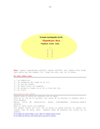 115




                              Tratado enciclopedico de ifa
                                *Oyekun ika
                               *Oyekun bika lomi

                                           +
                                       0         0
                                       I         0
                                       0         0
                                       0         0




Rezo: oyekun oyewodelaka adifafun oyekun adifafun ika. Oyekun bika alake
edon adifa oye oka nogbati tin isopo kun eku, eya tio la shawo.

En este oddun nace:

1.-   La   sombrilla.
2.-   La   ceremonia del iyabo en el rio.
3.-   La   ley del karma.
4.-   El   duelo entre los hombres.
5.-   El   porque el iyawo va al rio y trae una ota.
6.-   El   itutu.

Descripcion del oddun.
Oyekun bika no entra en contacto con el agua.
Este es el ifa de la envidia. Por causa de la envidia un hermano mata a
otro hermano.
Marca:     falta      de respiracion, ahogo, enfermedades cardiacas.señala
oberbia.
Nace el duelo entre los hombres.
Sus amigos tratan de vivir con su mujer no puede mojarse la cabeza con
ningun tipo de agua, para                 bañarse debe de ponerse una jicara en la
cabeza.
Es un oddun de mucho trabajo, el awo debe de trabajar mucho con ifa.
Es un oddun de oba.mas vale muchos pocos que pocos muchos.
 