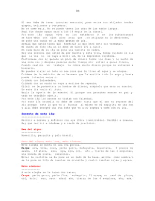 116



El awo debe de tener caracter mesurado, pues entre sus ahijados tendra
guapos, belicosos y cuatreros.
No se come maiz. No se puede tener las unas de las manos largas.
Aqui fue donde oggun saco a los 16 meyis de la carcel.
Por este ifa oggun vive en los mataderos y en los subterraneos
se hace ebbo con cien pies para que los ahijados no lo destronen.
Se pone una canoa en la mano grande de ifa.
Señala que usted tiene que terminar lo que otro deje sin terminar.
El dueño de este ifa no le debe de hacer ifa a nadie.
En cada mano de su ifa se pone una tablita de cedro.
Hay una persona que usted da por muerta y esta viva, tenga cuidado el dia
que la vea no se vaya a morir ud. De la impresion recibida.
Conformese con ir ganado un poco de dinero todos los dias y no mucho de
una sola vez y despues pasarse mucho tiempo sin volver a ganar dinero.
Cuando realice   un  trabajo   no cobre mucho dinero porque no volveran a
buscarlo.
No puedes viajar en bote no sea cosa que lo tiren al agua y se ahogue.
Cuidese de la ambicion de un hermano que le envidia todo lo suyo y hasta
puede intentar matarlo.
Cuidado con falsedades.
Cuidado con un susto no vaya a morirse de repente.
Obini: se le presentara un hombre de dinero, aceptelo que sera su suerte.
En este ifa nacio el ituto.
Habla la agonia de la muerte. El porque una personas mueren en paz y
tras en terrible agonia.
Por este ifa los awoses no tratan con falsedad.
Por este ifa orunmila no debe de comer hasta que el awo no regrese del
rio porque este lo que va a buscar al mismo es el espiritu de iba odo
y alli debe recoger una ota keke que va a su sopera y come con su ifa.

Secreto de este ifa:
-------------------
Recibir a borumu y kofiboro con eya iñiru (rabirrubia). Recibir a zowanu.
Hay que recibir a oduduwa y a ozain de precision.

Ewe del signo:
-------------
Romerillo, parquita y palo brasil.

Eshu del signo: eshu lona, eshu alabona.
Este elegba se monta en una ota porosa.
Carga: eru, kola, osun, yerba garro, muñequita, levantate,    3 granos de
awado, 13 atare, eku, eya, epo, ori, oñi , tierra de las 4 esquinas,
una moneda de plata, caracoles.
Nota: la cuchilla se le pone en un lado de la base, arriba como sombrero
se le pone un hilo de cuentas de orunmila y cuatro cuentas rojas y egras.

Eshu alabona:
------------
A este elegba se le hacen dos caras.
Carga: yerba garro, yerba fina, muñequita, 13 atare, un real de plata,
obi, kola,    eru, osun, añari ado, tierra de las 4 esquinas, eku, eya,
 