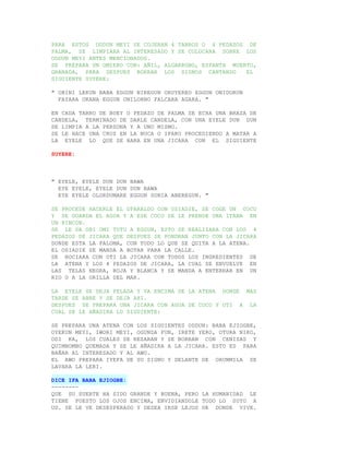 PARA ESTOS ODDUN MEYI SE COJERAN 4 TARROS O 4 PEDAZOS DE
PALMA, SE LIMPIARA AL INTERESADO Y SE COLOCARA SOBRE LOS
ODDUN MEYI ANTES MENCIONADOS.
SE PREPARA UN OMIERO CON: AÑIL, ALGARROBO, ESPANTA MUERTO,
GRANADA, PARA DESPUES BORRAR LOS SIGNOS CANTANDO       EL
SIGUIENTE SUYERE:

" OBINI LEKUN BABA EGGUN NIREGUN ORUYEREO EGGUN ONIDORUN
  FAYARA OKANA EGGUN ONILORNO FALCARA AGARA. "

EN CADA TARRO DE BUEY O PEDAZO DE PALMA SE ECHA UNA BRAZA DE
CANDELA, TERMINADO DE DARLE CANDELA, CON UNA EYELE DUN DUN
SE LIMPIA A LA PERSONA Y A UNO MISMO.
SE LE HACE UNA CRUZ EN LA NUCA O IPAKO PROCEDIENDO A MATAR A
LA EYELE LO QUE SE HARA EN UNA JICARA CON EL SIGUIENTE

SUYERE:



" EYELE, EYELE DUN DUN BAWA
  EYE EYELE, EYELE DUN DUN BAWA
  EYE EYELE OLORDUMARE EGGUN SONIA ABEREGUN. "

SE PROCEDE HACERLE EL OPARALDO CON OSIADIE, SE COGE UN COCO
Y SE GUARDA EL AGUA Y A ESE COCO SE LE PRENDE UNA ITANA EN
UN RINCON.
SE LE DA OBI OMI TUTU A EGGUN, ESTO SE REALIZARA CON LOS 4
PEDAZOS DE JICARA QUE DESPUES SE PONDRAN JUNTO CON LA JICARA
DONDE ESTA LA PALOMA, CON TODO LO QUE SE QUITA A LA ATENA.
EL OSIADIE SE MANDA A BOTAR PARA LA CALLE.
SE ROCIARA CON OTI LA JICARA CON TODOS LOS INGREDIENTES DE
LA ATENA Y LOS 4 PEDAZOS DE JICARA, LA CUAL SE ENVUELVE EN
LAS TELAS NEGRA, ROJA Y BLANCA Y SE MANDA A ENTERRAR EN UN
RIO O A LA ORILLA DEL MAR.

LA EYELE SE DEJA PELADA Y VA ENCIMA DE LA ATENA DONDE MAS
TARDE SE ABRE Y SE DEJA AHI.
DESPUES SE PREPARA UNA JICARA CON AGUA DE COCO Y OTI A LA
CUAL SE LE AÑADIRA LO SIGUIENTE:

SE PREPARA UNA ATENA CON LOS SIGUIENTES ODDUN: BABA EJIOGBE,
OYEKUN MEYI, IWORI MEYI, OGUNDA FUN, IRETE YERO, OTURA NIKO,
ODI KA, LOS CUALES SE REZARAN Y SE BORRAN CON CENIZAS Y
QUIMBOMBO QUEMADA Y SE LE AÑADIRA A LA JICARA. ESTO ES PARA
BAÑAR AL INTERESADO Y AL AWO.
EL AWO PREPARA IYEFA DE SU SIGNO Y DELANTE DE ORUNMILA SE
LAVARA LA LERI.

DICE IFA BABA EJIOGBE:
--------
QUE SU SUERTE HA SIDO GRANDE Y BUENA, PERO LA HUMANIDAD LE
TIENE PUESTO LOS OJOS ENCIMA, ENVIDIANDOLE TODO LO SUYO A
UD. SE LE VE DESESPERADO Y DESEA IRSE LEJOS DE DONDE VIVE.
 