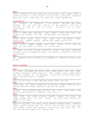 118


Ebbo:
Akuko  fifeshu, etu okan, adie meyi, eyele okan,  igui, awado   meta, 3
mazorcas de maiz, 9 tiras, atitan  niko, atitan  erita merin, malaguidi
meyi, eya tuto, awado, epo, ori, efun, obi, itana, opolopo owo.

Distribucion:
Los     animales    se    preguntan     y es posible       que haya que hacer
paraldo.    El    eya tuto del      ebbo se le da orunmila,          con las 3
mazorcas   de    maiz se    hace   un    collar.    Se reza    y  se   le   pone
nueve tiras.
Ebbo:
Akuko y eyele igba koide meye ileke, gbogbo orisha asho meye, gbo
tenuyen, una tinaja, una ota, omi ibulosan, owo medilogun.
Ebbo:
Gbogbo   adie,    akuko,   eyele   meyi,     igba,   asho meyi,gbogbo ileke,
akodie meyi, gbogbo tenuyen, medida, eku, awado, opolopo owo.
Distribucion:
Akuko    para     elegba,   gbogbo    adie    para    oshun    en el   rio,   el
resto de las cosas se botan en              el ile losa.
Ebbo:
Un  akuko, un collar de maiz, una guinea prieta, eku, eya, adie para
orunmila, $12.00 y despues de hecha la rogacion se pondra 31 collar de
tusa de maiz.
Ebbo:
Dos tambores, darle de comer a los jimaguas y tambien a orunmila, eye
de eya.


Rezos y suyeres.

Rezo:
Ifa   nire    ere awado omo olofin omoni shango abura     iña olote   meya
adifafun orunmila, lodafun ibeyi oru edun lobaye eggun abure ñañire
awo ituto bilayeo ni ifa kaferefun olofin awo ele ttutu moshe obani
yekun ella nire olofin y orunmila.
Rezo:
Leje el leri okurin orogbo igba dudu eleje okana iku biñi.
Rezo:
Oyekun bika    leri mesan abalodo awo ile gungun    elemare eggun awo koro
iwa ego kaferefun asheda, kaferefun opa igui leri mesan.
Rezo:
Oyewode    laka adifafun oyekun adifafun ika     oyeku    bika alake   edon
adefa oye un oka wati fin woshokun trola shawo.
Rezo:
Oyeku   bika    lomi olasho orunmila    awakan   madajun    ojo oruko   obi
isheyi sorope oronia jun olori      buruku   ofi oriya igui odiolodi ofi
ishewe lu igui yubu.
Rezo:
Igba, 41 caracoles, oro, plata, cobre, bronce, estaño, plomo,      platino,
hierro, marfil, algodon que sea de los santos oleos, ero, kola, obi,
osun, orugbo, iyefa, igui    peregun, 4 koide, oti, epo, efun, asho     fun
fun, asho dun dun, pupua, oñi , opolopo owo.
 