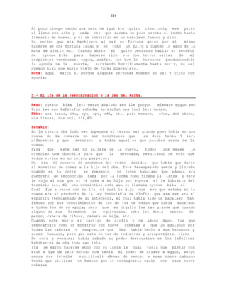 124


Al poco tiempo nacio una mata de igui ato (guiro cimarron), ese guiro
el lleno con ashe y cada vez que sacaba un poco crecia el resto hasta
llenarlo de nuevo, y el se convirtio en un babalawo famoso y rico.
Su vecino que era hechicero al ver su fortuna quiso por si            mismo
hacerse de una fortuna igual y se robo un guiro y cuando lo saco de la
mata se sintio mal. Cuando abrio     el  guiro pensando hallar el secreto
de   oyekun bika   para    hacerse rico, vio con horror saltar     de    el
serpientes venenosas, sapos, arañas, los que le turbaron produciendole
la agonia de la    muerte,    sufriendo horriblemente hasta morir, no asi
oyekun bika que murio viejo de forma placentera.
Nota: aqui   marca el porque algunas personas mueren en paz y otras con
agonia.



5.- El ifa de la reencarnacion y la ley del karma.

Rezo: oyekun bika leri mesan abalodo awo ile gungun      elemare eggun awo
koro iwa ego kaferefun asheda, kaferefun opa igui leri mesan.
Ebbo: una lanza, eku, eya, epo, oñi, oti, palo moruro, efun, dos akuko,
dos itanas, dos obi, $16,80.

Patakin:
En la tierra oba lodo awo imperaba el terror mas grande pues habia en una
cueva de la comarca un ser monstruoso que           se dice tenia 9 leri
diferentes y que    devoraba   a todos aquellos que pasaban cerca de la
cueva.
Para   que   este ser no saliera de la cueva,         todos   los meses   le
ofrecian una doncella para que      la    devorara, resultando de esto que
todos vivian en un terror perpetuo.
Un dia el consejo de ancianos del reino decidio que habia que darle
al monstruo de comer a la hija del oba. Este desesperado gemia y lloraba
cuando en la corte      se presento     un joven babalawo que ademas era
guerrero de reconocida fama por la forma como tiraba la lanza y este
le dijo al oba que si le daba a su hija por esposa el la libraria del
terrible ser. El oba consintio; este awo se llamaba oyekun bika el
Cual fue a verse con su ifa, el cual le dijo que eso que estaba en la
cueva era el producto de la ley inviolable de olofin, que ese ser era el
espiritu reencarnado de su antecesor, el cual habia sido un babalawo tan
Famoso por sus conocimientos de los de ita de oddun que habia superado
a todos los de su epoca, pero que su orgullo fue tan grande que cuando
alguno de sus    hermanos   se   equivocaba, este les decia      cabeza  de
perro, cabeza de tiñosa, cabeza de maja, etc.
Cuando este murio el castigo de olofin y de adako dayo, fue que
reencarnara como un monstruo con nueve      cabezas y    que lo adulaban por
todas las cabezas o desprecios que les habia hecho a sus hermanos y
seres humanos, pero que este en vez de redimirse y arrepentirse, lleno
De odio y venganza habia cebado su poder destructivo en los infelices
habitantes de oba lodo awo inle.
Ifa le marco hacerse ebbo con su lanza la cual tenia que pintar con
efun e iye de palo moruro que tenia      el poder de atraer a eggun, amigo
amora ore (elegba     espiritual) a demas de vencer a esas nueve cabezas
tenia que utilizar un baston que le consagraria ozain con esas nueve
cabezas.
 