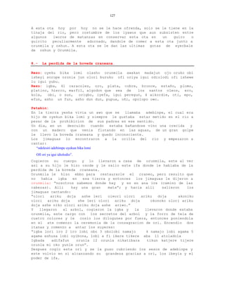 127


A esta ota hoy por hoy no se le hace ofrenda, solo se le tiene en la
tinaja del rio, pero costumbre de los iyawos que aun subsisten entre
algunos   iworos de matanzas en conservar esta ota en    un   guiro  o
guirito   peculiarmente  adornado, dandole de comer a esta ota junto a
orunmila y oshun. A esta ota se le dan las ultimas gotas de eyerbale
de oshun y Orunmila.


8.-   La perdida de la boveda craneana.

Rezo: oyeku bika lomi olasho orunmila awakan madajun ojo oruko obi
isheyi sorope oronia jun olori buruku ofi oriya igui odiolodi ofi ishewe
lu igui yubu.
Rezo: igba, 41 caracoles, oro, plata, cobre, bronce, estaño, plomo,
platino, hierro, marfil, algodon que sea de    los santos oleos, ero,
kola,   obi, o sun,  origbo, iyefa, igui peregun, 4 aikordie, oti, epo,
efun, asho un fun, asho dun dun, pupua, oñi, opolopo owo.

Patakin:
En la tierra yesha vivia un awo que se              llamaba  adebinpe,   el cual era
hijo de oyekun bika lomi y siempre le gustaba estar metido               en el rio a
pesar de la prohibicion de sus padres en ese sentido.
Un dia, en un          descuido       cuando estaba bañandose vino una   crecida  y
con un madero que venia flotando en las aguas, de un                     gran golpe
le llevo la boveda craneana y quedo inconsciente.
Los jimaguas lo encontraron a la orilla del rio y                        empezaron a
cantar:
  “odelesiri adebimpe oyekun bika lomi
  Ofi ori ya igui idiolodio”.
Cogieron su cuerpo y lo llevaron a casa de orunmila, este al ver
asi a su hijo le hizo osode y le salio este ifa donde le hablaba de la
perdida de la boveda craneana.
Orunmila le hizo ebbo para restaurarle el craneo, pero resulto que
no   habia   igba    en   esa tierra y entonces   los jimaguas le dijeron a
orunmila: “nosotros sabemos donde hay      y es en ana ire (camino de las
cabezas). Alli      hay una gran     mata”; y hacia alli      salieron   los
jimaguas cantando:
“olori   ariku    doja    ashe leri  oleori olori   ariku   doja     akoniko
olori ariku doja        she leri olori ariku doja        okonoko olori ariku
doja ashe niko olori ariku doja ashe ariwo.”
Y   llegaron   al arbol, cogieron la igba y      la   llevaron donde estaba
orunmila, este cargo con los secretos del arbol y la forro de tela de
cuatro colores y le      cosio los dilogunes por fuera, entonces poniendola
en el ate comenzo la ceremonia de la consagracion de ori. Encendio dos
itanas y comenzo a antar los suyeres:
“igba lori iro 2 iro lobi obo 3 obolobi namajo        4 namajo lobi agama 5
agama eshusa lobi oyibona, lobi a fi ikere tikere aba 11 atoladola
Igbada    adifafun     orunla 12 orunla nikatibara     tikun katjere tijere
orunla mi oko yunle orun”.
Despues cogio esta ori y se la puso cubriendo los sesos de adebinpe y
este volvio en si alcanzando su grandeza gracias a ori, los ibeyis y el
poder de ifa.
 