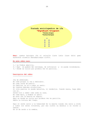 131




                      Tratado enciclopedico de ifa
                           *Oyekun trupon
                               *Oyekun otrupon
                               *Oyekun batrupon

                                     +
                                 0         0
                                 0         0
                                 I         0
                                 0         0




Rezo: oyekun batrupon ifa ni unlosile ilare       lokin   ilare   obini   pami
kaferefun orunmila obarabaniregun olofin.

En este oddun nace:

1.- La fiebre amarilla.
2.- Aqui se padece del estomago, de sofocacion y    no puede incomodarse.
3.- Donde se cocino por primera vez en parrilla.


Descripcion del oddun.
---------------------

Ifa de afeminado.
No robe porque lo van a descrubir.
No coma carne de puerco.
Un familiar le va a robar un santo.
No ingiera bebidas alcoholicas.
Si cria puercos no puede matarlos, ni venderlos. Cuando muera, haga ebbo
con el.
Usted vino a saber como anda su casa.
No coma maiz, y modere su genio.
En este ifa la muerte es segura.
Aqui es donde se cocino por primera vez en parrilla.
Habla la tortura del fuego.

Aqui el cerdo salvo a la humanidad de la muerte cuando iku salio a otoku
a todos los seres vivientes, por eso olofin la maldijo a no volver a
hablar.
Se le da cerdo a la sombra.
 