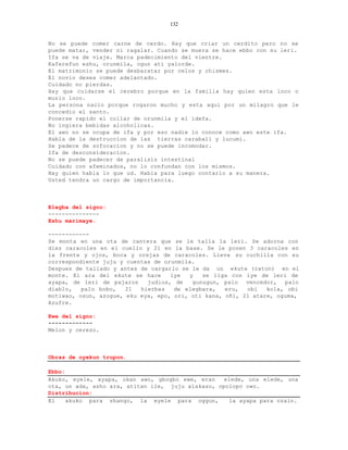 132


No se puede comer carne de cerdo. Hay que criar un cerdito pero no se
puede matar, vender ni ragalar. Cuando se muera se hace ebbo con su leri.
Ifa se va de viaje. Marca padecimiento del vientre.
Kaferefun eshu, orunmila, ogun ati yalorde.
El matrimonio se puede desbaratar por celos y chismes.
El novio desea comer adelantado.
Cuidado no pierdas.
Hay que cuidarse el cerebro porque en la familia hay quien esta loco o
murio loco.
La persona nacio porque rogaron mucho y esta aqui por un milagro que le
concedio el santo.
Ponerse rapido el collar de orunmila y el idefa.
No ingiera bebidas alcoholicas.
El awo no se ocupa de ifa y por eso nadie lo conoce como awo este ifa.
Habla de la destruccion de las tierras carabali y lucumi.
Se padece de sofocacion y no se puede incomodar.
Ifa de desconsideracion.
No se puede padecer de paralisis intestinal
Cuidado con afeminados, no lo confundan con los mismos.
Hay quien habla lo que ud. Habla para luego contarlo a su manera.
Usted tendra un cargo de importancia.



Elegba del signo:
---------------
Eshu marimaye.

------------
Se monta en una ota de cantera que se le talla la leri. Se adorna con
diez caracoles en el cuello y 21 en la base. Se le ponen 3 caracoles en
la frente y ojos, boca y orejas de caracoles. Lleva su cuchilla con su
correspondiente juju y cuentas de orunmila.
Despues de tallado y antes de cargarlo se le da un ekute (raton) en el
monte. El ara del ekute se hace     iye  y   se liga con iye de leri de
ayapa, de leri de pajaros    judios, de   gunugun, palo vencedor, palo
diablo,   palo bobo,   21  hierbas   de elegbara,   eru,  obi   kola, obi
motiwao, osun, azogue, eku eya, epo, ori, oti kana, oñi, 21 atare, oguma,
Azufre.

Ewe del signo:
-------------
Melon y cerezo.



Obras de oyekun trupon.

Ebbo:
Akuko, eyele, ayapa, okan awo, gbogbo ewe, eran    elede, una elede, una
ota, un ada, asho ara, atitan ile, juju alakaso, opolopo owo.
Distribucion:
El    akuko para shango, la eyele para oggun,       la ayapa para ozain.
 