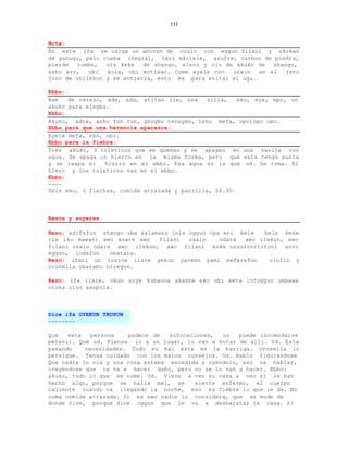 133


Nota:
En este ifa se carga un aboran de ozain con eggun filani y okokan
de gunugu, palo cuaba (negra), leri ekutele, azufre, carbon de piedra,
pierde   rumbo,  ota keke   de shango, elenu y oju de akuko de  shango,
asho ero,   obi  kola, obi motiwao. Come eyele con   ozain  en el   joro
joro de shilekun y se entierra, esto es para evitar el ogu.

Ebbo:
Ewe   de cerezo, ade, ada, atitan ile, una     silla,   eku, eya, epo, un
akuko para elegba.
Ebbo:
Akuko, adie, asho fun fun, gbogbo tenuyen, ishu mefa, opolopo owo.
Ebbo para que una herencia aparezca:
Eyele mefa, eko, obi.
Ebbo para la fiebre:
Tres akuko, 3 toleticos que se queman y se apagan en una vasija con
agua. Se apaga un hierro en la misma forma, pero que esta tenga punta
y se raspa el    hierro en el ebbo. Esa agua es la que ud. Se toma. El
hiero y los toleticos van en el ebbo.
Ebbo:
----
Seis eko, 3 flechas, comida atrazada y parrilla, $6.30.



Rezos y suyeres.

Rezo: adifafun shango oba salamano inle oggun opa eni bele  bele beke
ile iku mawani awo asare awo   filani   ozain    odara awo ilekun, awo
filani ozain odara awo ilekun, awo filani koke unsoronititoni soro
eggun, lodafun    obatala.
Rezo: ifani un losine ilare yekun yaredo pami meferefun       olofin y
orunmila obarabo niregun.

Rezo: ifa ilare, okun unye kubaona akashe eko obi meta intoggun umbawa
otuka oluo akopola.



Dice ifa OYEKUN TRUPON
--------

Que   esta   persona   padece de   sofocaciones,  no   puede incomodarse
petevi). Que ud. Piensa ir a un lugar, lo van a botar de alli. Ud. Esta
pasando    necesidades. Todo su mal esta en la barriga. Orunmila lo
persigue. Tenga cuidado con los malos consejos. Ud. Hablo figurandose
Que nadie lo oia y una cosa estaba esondida y oyendolo, eso va hablar,
creyendose que le va a hacer daño, pero no se lo van a hacer. Ebbo:
akuko, todo lo que se come. Ud. Viene a ver su casa a ver si le han
hecho algo, porque se halla mal, se       siente enfermo, el cuerpo
caliente cuando va llegando la noche, eso es fiebre lo que le da. No
coma comida atrazada. Si es awo nadie lo considera, que se mude de
donde vive, porque dice oggun que le va a desbaratar la casa. Si
 