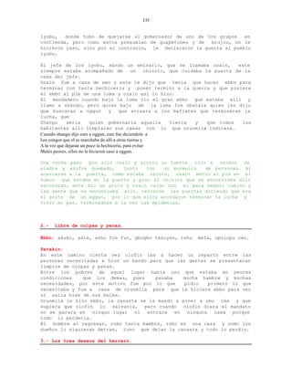 135


iyobu,   donde hubo de quejarse al gobernador de uno de los grupos   en
contienda, pero como estos presumian de guapetones y de  brujos, no le
hicieron caso, sino por el contrario, le declararon la guerra al pueblo
iyobu.

El jefe de los iyobu, mando un emisario, que se llamaba ozain,                          este
siempre estaba acompañado de                    un      chinito, que cuidaba la puerta de la
casa del jefe.
Ozain fue a casa de awo y este le dijo que tenia que hacer ebbo para
terminar con tanta hechiceria y poner termino a la guerra y que pusiera
el ebbo al pie de una loma y ozain asi lo hizo.
El mandadero cuando bajo la loma vio el gran ebbo que estaba alli y
llamo a shango, pero quien bajo de la loma fue obatala quien les dijo
que buscaran a oggun                y     que avisara a los bafiates que terminaran la
lucha, que
Shango       seria        quien gobernaria aquella               tierra   y   que todos  los
habitantes alli limpiaran sus casas con lo que orunmila indicara.
Cuando shango dijo esto a oggun, este fue diciendole a
Los congos que el se marchaba de alli a otras tierras y
A la vez que dejaran un poco la hechiceria, para evitar
Males peores, ellos no le hicieron caso a oggun.

Una noche paso   por alli ozain y sintio un fuerte   olor a   carbon  de
piedra y azufre quemado,     junto   con   un murmullo   de personas. Al
acercarse a la puerta, como estaba oscuro, ozain metio el pie en el
hueco que estaba en la puerta y piso al chinito que se encontraba alli
escondido, este dio un grito y ozain cargo con el para seguir camino y
las gente que se encontraba alli, cerraron las puertas diciendo que era
el grito de un eggun, por lo que ellos acordaron terminar la lucha y
Vivir en paz, terminadose a la vez las epidemias.



2.-   Libre de culpas y penas.

Ebbo: akuko, adie, asho fun fun, gbogbo tenuyen, ishu               mefa, opolopo owo.

Patakin:
En este camino cierta vez olofin iba a hacer un reparto entre las
personas necesitadas e hizo un bando para que las gentes se presentaran
limpios de culpas y penas.
Entre los pobres de aquel lugar habia uno que estaba en peores
condiciones    que los demas, pues     pasaba    mucha hambre y muchas
necesidades, por este motivo fue por lo que      pidio    primero lo que
necesitaba y fue a casa de orunmila para que le hiciera ebbo para ver
si salia bien de sus males.
Orunmila le hizo ebbo, la canasta se la mando a poner a omu oke y que
supiera que olofin lo salvaria, pero cuando olofin diera el mandato
no se parara en   ningun lugar  ni  entrara   en  ninguna   casa  porque
todo lo perderia.
El hombre al regresar, como tenia hambre, robo en una casa y como los
dueños lo siguieran detras, tuvo que dejar la canasta y todo lo perdio.

3.- Los tres deseos del herrero.
 