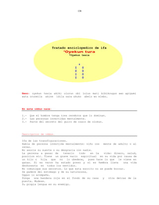 138




                      Tratado enciclopedico de ifa
                            *Oyekun tura
                               *Oyekun tesia


                                       +
                                   I         0
                                   0         0
                                   I         0
                                   I         0




Rezo: oyekun tesia akiki olorun obi lolun mati bibikougun awo apigumi
wata orunmila akine idila sara akuko abelo wo elebo.



En este oddun nace:

1.-   Que el hombre tenga tres cerebros que lo dominan.
2.-   Las personas invertidas mentalmente.
3.-   Parte del secreto del guiro de ozain de olokun.



Descripcion de oddun.

Ifa de las transfiguraciones.
Habla de persona invertida mentalmente: niño con    mente de adulto o al
reves.
No asocie su suerte o su desgracia con nadie.
La persona a pesar de      tenerlo   todo   en la    vida: dinero, salud,
posicion etc. Tiene un grave vacio espiritual en su vida por causa de
un hijo o   hija   que  no   lo obedece,   pues hace lo que   le viene en
ganas. Si es varon ha estado preso y si es hembra lleva          una vida
deshonesta en todos los sentidos.
No comunique sus secretos. Lo que esta escrito no se puede borrar.
Se padece del estomago y de su naturaleza.
Oggun lo acompaña.
Ponga   una bandera roja en el fondo de su casa     y   otra detras de la
puerta. Mudese.
Su propia lengua es su enemigo.
 