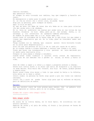139


Caminos cerrados.
Hay operacion cerca.
El elegba le esta trocando sus caminos, hay que romperlo y hacerle uno
nuevo.
No menosprecie a nadie pues le puede costar caro.
Si el ifa es intori iku o intori arun, se puede hacer
Algo por la persona, pero siempre se muere.
Aquí la hija se mata.
El awo de este ifa debe de tener dos etu keke en su casa para criarlas
ifa del anima sola y de oduduwa.
En la boca se pudrieron las muelas por andar esta en las vulvas de las
mujeres. Orunmila le hizo ebbo, pero ya el mal estaba hecho, y el
estomago y los intestinos se quedaron tambien afectados.
Al hombre le gusta mamu obo y a la mujer mamu oko.
Usted tiene la costumbre de no hacer nada de lo que dicen los que saben y
tienen mas experiencia que ud. De la vida, pues se considera saber mas
que nadie.
Tenga cuidado con la bebida, que alguien quiere verlo borracho tirado
en la calle para desprestigiarlo.
Dice ifa que una persona se va a ir de su lado por causa de su genio.
No le niegue comida a ningun babalawo o santero que llegue a su casa.
Tiene que hacer una consagracion y otra persona se esta metiendo por
el medio para realizarla ella.
Pongale un asia pupua a shango y saludelo.
Cuando usted tiene trabajos o ajustes otros tratan de esplazarlo.
Por causa de las bebidas vas a perder la      salud, la moral y hasta la
vida.


Dele de comer a oggun y a oshun y a eggun y pongales platano a shango.
Usted hizo sufrir mucho a su mujer que murio de disgustos y su espiritu
le anda detras. Ella murio del corazon. Era hija de oshun, pidale perdon
y hagale misa.
Ahora usted tiene otra mujer y todo lo que usted le hacia a la difunta,
ella ahora se lo hace a usted.
Intori osobo: la persona ha hecho algo grave y por eso tiene los caminos
cerrados.
Intori iku o arun: se puede hacer algo para que el enfermo se mejore,
pero en definitiva se muere.

Secreto:
Hay que recibir ozain de tres piezas para vencer. Use      un pañuelo rojo
para limpiarse el rostro, pero si se lo piden, regalelo.

Elegba del signo: eshu añagui elufe.
----------------

Eshu añagui elufe:
-----------------
Es arara de la tierra dassa, se lo dice kpoli. Se sincretiza con san
antonio gervasio.
Agboran de ceiba y el pelo de ceiba, el brazo y las piernas se hacen de
raiz de ceiba.
 