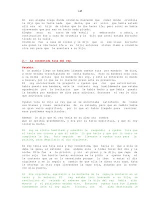 142


En eso elegba llega donde orunmila buscando que comer donde orunmila
le dijo que no tenia nada que darle, que el unico que habia estado
alli era el hijo de olokun que le iba hacer ifa, pero aroni se habia
atravezado que por eso no tenia nada picado.
Elegba   saco   su   tarro de oda eshuli     y emborracho   a adoni, a
continuacion fue a casa de orunmila y le dijo que aroni estaba borracho
tirado en la calle.
Orunmila fue a casa de olokun y le dijo que si ese oluwo borracho
era quien le iba hacer ifa a su hijo; entonces olokun llamo a orunmila
otra vez para que le asentara a su hijo.



2.-   La consentida hija del rey.

Patakin:
A un pueblo llego un babalawo llamado oyekun tura por mandato de dios,
y este estaba transfigurado en santa barbara. Puso su bandera roja casi
a la misma altura que la bandera del rey, y este al enterarse lo mando
a buscar, por lo que se lo llevaron preso ante su presencia.
El   rey encolerizado le pregunto a oyekun que     con  que autorizacion
habia puesto esa bandera, este le contesto muy humildemente que estaba
agradecido por la invitacion que le habia hecho y que habia puesto
la bandera por mandato de dios para adivinar. Entonces     el rey le dijo
que adivinara algo.

Oyekun tura le dijo al rey que el se encontraba   satisfecho  de  todos
sus bienes y cosas materiales de su reinado, pero que en cambio habia
un gran vacio espiritual,    por lo que el habia llegado para  resolver
esos problemas espirituales.

Ademas le dijo que el rey tenia en su alma una sombra
Que le oprimia grandemente, y era por la falta espiritual, y que el rey
lloraria mucho.

El rey se sintio humillado y soberbio le respondio a oyekun tura que
el tenia una corona y que el sabia lo que hacia y que por lo tanto se
cumpliera la ley.   Acto seguido   se   llevaron a oyekun tura para la
prision, para degollarlo al dia siguiente.

El rey tenia una hija sola y muy consentida, que hacia lo que a ella le
daba la gana, al extremo que andaba sola a todas horas del dia y la
noche. Ella fue a la prision y vio al preso y le dijo, que capa de
color rojo tan bonita tenia; entonces se la pidio a oyekun tura, el
le contesto que ya no la necesitaba porque     lo iban   a matar al dia
siguiente y se la regalo a cambio de que ella le diera otra ropa. Esta
le entrego la otra ropa llevandose la capa roja, andando por la noche
con ella puesta.

Al dia siguiente, agarraron a la muchacha de la capa,la montaron en un
carro y la mataron. El      rey estaba loco buscando a su hija, se
revoluciono el  reinado al saberse que la hija del rey    habia   sido
muerta y el prisionero estaba vivo. Entonces oyekun tura fue llamado
nuevamente ante el rey quien    lloroso, con   el  alma destrozada le
 