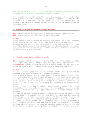 143


devolvio la ropa y    vio   la realidad de la adivinacion, autorizandole
entonces para que pusiera la bandera donde el quisiera.

Nota: cuando se presenta esta ifa  viene por osorbo.   Se ha hecho algo
grave y tiene las cosas viradas.   Esa persona representa al rey de esta
historia   y   tiene una hija muy c onsentida y es casi seguro que    la
perdera o se la violen dentro de muy pronto,   o  se la desacrediten de
cualquier forma.


3.- Donde los hijos de obatala estaban enfermos.

Rezo: uwoyujo omino adifafun obatala osheregbo umbobo   umbati omare.
Ebbo: una eyele, un asia fun fun, un eko, ebeta owo.

Patakin.
Cuando obatala vino al mundo se encontro que todos  sus hijos   estaban
malos, unos de la barriga, otros del pecho y otros de los pies.
Entonces el los llevo a casa de orunmila, quien les vio este ifa y les
hizo ebbo. Donde obatala les encargo que no bebieran bebidas de ningun
tipo y que se lavaran con omiero donde les dolia; entonces ellos se
pusieron buenos y vivieron bien.




4.-   Cuando ayapa quiso dominar al mundo.

Ebbo: ayapa,   osaidie meyi,   un guiro, inle lese, ekue malaguidi, obi,
itana, igon, oti, yarako, oñigan, eku, aja, epo, awado, opolopo owo.
Distribucion: ayapa, osiadie para ozain y shango,donde todo se envia al
pie de la palma y alli . Se entierra. Osiadie para ebbo oparaldo.

Patakin:
En   este  camino ayapa vivia en una tierra    donde   ella queria ser la
sapiente y que todo el mundo le rindiera moforibale.
Ella se puso a pensar de que forma podia lograr su deseo. Un dia dijo:
“si yo le quito el cerebro a todo el mundo y     lo  tengo en mi poder yo
seria la sabia y todo el mundo tendria que venir a mis pies. Entonces
busco un guiro y un cordel y se lo colhgo en el cuello, salio para la
calle y a todo el que veia le quitaba el      cerebro y lo echaba en el
guiro.
Cuando    lleno    el guiro, quiso     ponerlodonde     nadie   lo viera,
decidiendose a colocarlo en la copa de una palma, pero no podia
porque el guiro le era     un   gran obstaculo al tenerlo colgado en el
pescuezo.
La ayapa no se daba cuenta y seguia tratando de escalar la palma y solo
lograba sudar y sofocarse, pero lo que ella no sabia era que habia un
muchacho que la estaba observando, quien le dijo: “oiga, pongase el
guiro hacia atras, en la espalda y vera que puede subir la palma” .
La   ayapa al darse cuenta que el muchacho tenia      razon, se molesto y
dijo: “todavia hay quien sabe mas que yo y es      un muchacho”. Entonces
nerviosa tiro el guiro y    se fue; el muchacho cogio el guiro y vio que
dentro habian cerebros humanos y dijo: que hago?, Pero se dio cuenta de
 