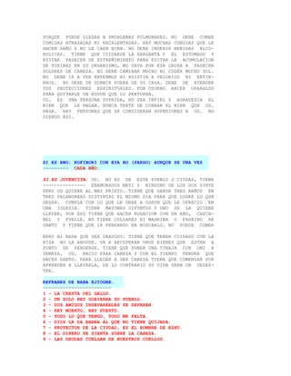 PORQUE PUEDE LLEGAR A PROBLEMAS PULMONARES. NO DEBE COMER
COMIDAS ATRASADAS NI RECALENTADAS. HAY MUCHAS COMIDAS QUE LE
HACEN DAÑO Y NO LE CAEN BIEN. NO DEBE INGERIR BEBIDAS ALCO-
HOLICAS. TIENE QUE CUIDARSE LA GARGANTA Y EL ESTOMAGO Y
EVITAR PADECER DE ESTREÑIMIENTO PARA EVITAR LA ACUMULACION
DE TOXINAS EN SU ORGANISMO, NO VAYA POR ESA CAUSA A PADECER
DOLORES DE CABEZA. NO DEBE CAMINAR MUCHO NI COGER MUCHO SOL.
NO DEBE IR A VER ENFERMOS NI ASISTIR A VELORIOS NI ENTIE-
RROS. NO DEBE DE DORMIR FUERA DE SU CASA. DEBE DE ATENDER
SUS PROTECCIONES ESPIRITUALES. POR OSORBO HACER OPARALDO
PARA QUITARLE UN EGGUN QUE LO PERTURBA.
UD. ES UNA PERSONA SUFRIDA, NO SEA INFIEL Y AGRADEZCA EL
BIEN QUE LE HAGAN. NUNCA TRATE DE COBRAR EL BIEN QUE UD.
HAGA. HAY PERSONAS QUE SE CONSIDERAN SUPERIORES A UD. NO
SIENDO ASI.




SI ES AWO: KOFIBORI CON EYA BO (PARGO) AUNQUE SE UNA VEZ
--------- CADA AÑO.

SI ES JOVENCITA: UD. NO ES DE ESTE PUEBLO O CIUDAD, TIENE
--------------- ENAMORADOS MEYI Y NINGUNO DE LOS DOS SIRVE
PERO UD QUIERE AL MAS PRIETO. TIENE QUE DARSE TRES BAÑOS EN
TRES PALANGANAS DISTINTAS EL MISMO DIA PARA QUE LOGRE LO QUE
DESEA. CUMPLA CON LO QUE LE DEBE A OSHUN QUE LE OFRECIO EN
UNA IGLESIA. TIENE MAYORES DIFUNTOS Y UNO SE LA QUIERE
LLEVAR, POR ESO TIENE QUE HACER ROGACION CON UN ABO, CASCA-
BEL Y FUELLE. NO TIENE COLLARES NI MADRINA O PADRINO DE
SANTO Y TIENE QUE IR PENSANDO EN BUSCARLO. NO PUEDE COMER

EKRU NI NADA QUE SEA GRASOSO. TIENE QUE TENER CUIDADO CON LA
RISA NO LA AHOGUE. VA A RECUPERAR UNOS BIENES QUE ESTAN A
PUNTO DE PERDERSE. TIENE QUE PONER UNA TINAJA CON OMI A
YEMAYA. UD. NACIO PARA CABEZA Y CON EL TIEMPO TENDRA QUE
HACER SANTO. PARA LLEGAR A SER CABEZA TIENE QUE COMENZAR POR
APRENDER A LLEVARLA, DE LO CONTRARIO SU VIDA SERA UN DESAS-
TRE.

REFRANES DE BABA EJIOGBE.
------------------------
1 - LA CRESTA DEL GALLO.
2 - UN SOLO REY GOBIERNA SU PUEBLO.
3 - DOS AMIGOS INSEPARABLES SE SEPARAN.
4 - REY MUERTO, REY PUESTO.
5 - TODO LO QUE TENGO, TODO ME FALTA.
6 - DIOS LE DA BARBA AL QUE NO TIENE QUIJADA.
7 - PROTECTOR DE LA CIUDAD, ES EL HOMBRE DE ESHU.
8 - EL DINERO SE SIENTA SOBRE LA CABEZA.
9 - LAS DEUDAS CUELGAN DE NUESTROS CUELLOS.
 