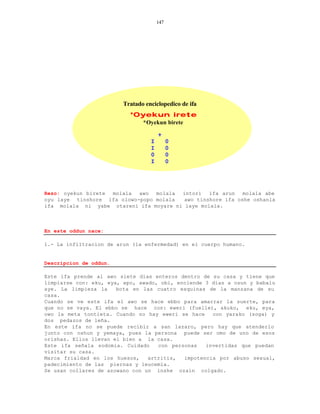147




                         Tratado enciclopedico de ifa
                           *Oyekun irete
                                *Oyekun birete

                                       +
                                   I         0
                                   I         0
                                   0         0
                                   I         0




Rezo: oyekun birete molala  awo  molala intori   ifa arun   molala abe
oyu laye tinshore ifa olowo-popo molala  awo tinshore ifa oshe oshanla
ifa molala ni yabe otareni ifa moyare ni laye molala.



En este oddun nace:

1.- La infiltracion de arun (la enfermedad) en el cuerpo humano.


Descripcion de oddun.

Este ifa prende al awo siete dias enteros dentro de su casa y tiene que
limpiarse con: eku, eya, epo, awado, obi, enciende 3 dias a osun y babalu
aye. La limpieza la    bota en las cuatro esquinas de la manzana de su
casa.
Cuando se ve este ifa el awo se hace ebbo para amarrar la suerte, para
que no se vaya. El ebbo se hace con: eweri (fuelle), akuko, eku, eya,
owo la meta tontieta. Cuando no hay eweri se hace    con yarako (soga) y
dos pedazos de leña.
En este ifa no se puede recibir a san lazaro, pero hay que atenderlo
junto con oshun y yemaya, pues la persona puede ser omo de uno de esos
orishas. Ellos llevan el bien a la casa.
Este ifa señala sodomia. Cuidado    con personas   invertidas que puedan
visitar su casa.
Marca frialdad en los huesos,    artritis,  impotencia por abuso sexual,
padecimiento de las piernas y leucemia.
Se usan collares de azowano con un inshe ozain colgado.
 