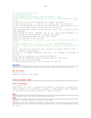 148



No se puede abusar del poder.
Se usa blanco y rojo.
Señala separacion matrimonial. Hay que atender al muerto.
En este ifa nacio la infiltracion de arun (la enfermedad)en el cuerpo
humano.
Por este ifa se vive de la mentira y se engaña al mundo.
En este ifa se conocio a ode en la tierra. Hay que recibirlo.
Es ifa de incredulidad. Se viene al pie de orunmila cuando se esta con la
soga al cuello, pero no por fe en el ni en los santos.
Usted esta peleando contra una persona que antes era su amigo y ahora
sean enemigos.
Tenga cuidado que estan regando ogu en el suelo para enfermarle los
pies, para que no pueda caminar y se muera de pesar.
Usted vive engañado porque cree que sabe mucho.
Usted no tiene asiento en sus cosas.
No porfie y menos con    su conyuge   para   que   no   entre en falta de
respeto.
Si hay enfermo esta muy mal y no hay seguridad de salvacion.
Cuidese de hernias estranguladas. Domine la violencia para que no se
pierda.
En su casa hay una persona un poco alocada, le gusta estar en lios y
bretes alejese de esa persona.
Su casa se la pueden desbastar. Una hija       de   yemaya sera quien lo
salvara.
En su casa por cualquier cosa hay una revolucion.
Usted cree que sabe mucho, pero hay quien sabe mas que usted.
Cuidado no se le abra la herida.
No tome bebidas alcoholicas. No coma mani, ni ajonjoli.

Secreto:
Recibir los guerreros e ikoko de oluo popo. Hay que vestirse de saco.

Ewe del signo:
-------------
Tomate de guinea y ewe oguma.


Obras de oyekun irete.

Para la leucemia:
----------------
Tomar todos los dias  cocimiento de hierba de la sangre, zarzaparrilla,
anamu, mangle rojo y pendejera. Despues a media mañana tomar compuesto
de jugo de naranja agria, zanahoria y yema de huevos.

Ebbo:
Adie, eyele meyi, owo meta, maferefun orunmila.
Ebbo:
Oguede de guinea, tomate de guinea y owo maro.
Ebbo:
Una gorra fun fun, paja de cerveza, akuko meta,   eyele, akodie, eku, eya,
owo mello.
 