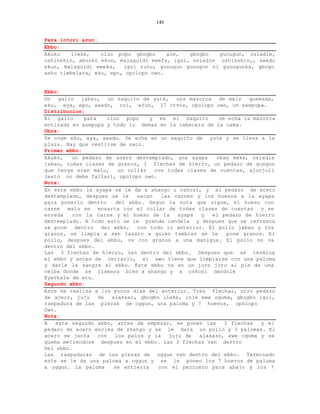 149


Para intori arun:
Ebbo:
Akuko   ileke,    oluo popo gbogbo     are,   gbogbo   gunugun, osiadie,
oshinshin, aboreo ekun, malaguidi ewefa, igui, osiadie oshinshin,, awado
ekun, malaguidi eweka,   igui tutu, gunugun gunugun ni gunugunka, gbogo
asho timbelara, eku, epo, opolopo owo.


Ebbo:
Un gallo jabao, un saquito de yute, una mazorca de maiz quemada,
eku, eya, epo, awado, ori, efun, 17 ctvos, opolopo owo, un axepupa.
Distribucion:
El gallo     para     oluo popo      y en el saquito       se echa la mazorca
entizada en axepupa y todo lo demas en la cabecera de la cama.
Obra:
Se coge eku, eya, awado. Se echa en un saquito de yute y se lleva a la
plaza. Hay que vestirse de saco.
Primer ebbo:
Akuko,   un pedazo de acero destemplado, una ayapa        okan keke, osiadie
jabao, todas clases de granos, 3 flechas de hierro, un pedazo de gungun
que tenga eran malu,       un collar   con todas clases de cuentas, ajonjoli
(esto no debe faltar), opolopo owo.
Nota:
En este ebbo la ayapa se le da a shango u oshosi, y al pedazo de acero
destemplado, despues se le       sacan   las carnes y los huesos a la ayapa
para ponerlo dentro       del ebbo. Segun la nota que sigue, el hueso con
carne malu se ensarta con el collar de todas clases de cuentas y se
enreda   con la carne y el hueso de la         ayapa  y  el pedazo de hierro
destemplado. A todo esto se le prende candela y despues que se refresca
se pone dentro del ebbo, con todo lo anterior. El pollo jabao y los
granos, se limpia a san lazaro a quien tambien se le          pone granos. El
pollo, despues del ebbo, va con granos a una manigua. El pollo no va
dentro del ebbo.
Las 3 flechas de hierro, van dentro del ebbo. Despues que se termina
el ebbo y antes de cerrarlo, el awo tiene que limpiarse con una paloma
y darle la sangre al ebbo. Este ebbo va en un joro joro al pie de una
ceiba donde se llamara bien a shango y a oshosi dandole
Eyerbale de etu.
Segundo ebbo:
Este se realiza a los pocos dias del anterior. Tres flechas, otro pedazo
de acero, juju    de    alakaso, gbogbo ileke, inle ewe oguma, gbogbo igui,
raspadura de las piezas de oggun, una paloma y 7 huevos, opolopo
Owo.
Nota:
A   este segundo ebbo, antes de empezar, se ponen las        3 flechas   y el
pedazo de acero encima de shango y se le dara un pollo y 3 palomas. El
acero se junta    con    los palos y la     juju de  alakaso, ewe oguma y se
quema metiendose despues en el ebbo. Las 3 flechas van dentro
Del ebbo.
Las raspaduras de las piezas de oggun van dentro del ebbo. Terminado
este se le da una paloma a oggun y se le ponen los 7 huevos de paloma
a oggun. La paloma       se entierra    con el pezcuezo para abajo y los 7
 