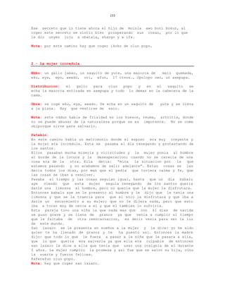 153


Ese secreto que lo tiene ahora el hijo de molola awo bori bokun, al
coger este secreto se sintio bien prosperando sus cosas, por lo que
le dio unyen juju a obatala, shango y a ifa.

Nota: por este camino hay que coger ikoko de oluo popo.



2.- La mujer incredula.

Ebbo: un gallo jabao, un saquito de yute, una mazorca de maiz quemada,
eku, eya, epo, awado, ori, efun, 17 ctvos., Opolopo owo, un axepupa.

Distribucion:   el  gallo   para   oluo   popo y   en   el  saquito   se
echa la mazorca entizada en axepupa y todo lo demas en la cabecera de la
cama.

Obra: se coge eku, eya, awado. Se echa en un saquito de   yute y se lleva
a la plaza. Hay que vestirse de saco.

Nota: este oddun habla de frialdad en los huesos, reuma, artritis, donde
no se puede abusar de la naturaleza porque se es impotente. No se come
obiporque sirve para salvarlo.

Patakin:
En este camino habia un matrimonio donde el esposo era muy creyente y
la mujer era incredula. Esta se pasaba el dia renegando y protestando de
los santos.
Ellos pasaban mucha miseria y vicisitudes y la mujer ponia al hombre
al borde de la locura y la     desesperacion; cuando no se carecia de una
cosa era de la     otra. Ella   decia:  “mira   la situacion por   la  que
estamos pasando y no acabamos de salir adelante”. Estas cosas se las
decia todos los dias, por mas que el pedia que tuviera calma y fe, que
las cosas se iban a resolver.
Pasaba el tiempo y las cosas seguian igual, hasta que un dia babalu
aye   viendo   que   esta  mujer   seguia renegando   de los santos queria
darle una limosna al hombre, pero no queria que la mujer la disfrutara.
Entonces babalu aye se le presento al hombre y le dijo que le tenia una
limosna y que se la traeria para que el solo la disfrutara y que iba a
darle un   escarmiento a su mujer; que no le dijera nada, pero que esto
iba a tocar muy de cerca a el y que el tambien lo sufriria.
Esta pareja tuvo una niña la que nada mas que con 41 dias de nacida
se puso grave y se llena de granos ya que venia a cumplir el tiempo
que le faltaba de otra reencarnacion, es decir venia para ver la luz
de este mundo.
San lazaro se le presenta en sueños a la mujer y le dice: yo he sido
quien te ha llenado de granos y te       ha puesto asi. Entonces la madre
dijo: que todo lo que le fuera a pasar a la niña que le pasara a ella,
que lo que queria era salvarla ya que ella era culpable de entonces
san lazaro le dice a ella que tenia que usar una insignia de el durante
5 años. La mujer cumplio la promesa y asi fue que se salvo su hija, vino
la suerte y fueron felices.
Kaferefun oluo popo.
Nota: hay que coger san lazaro.
 