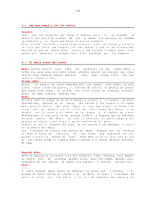 154




3.-   Hay que cumplir con los santos.

Patakin:
Esta   era una muchacha que tenia 8 santos, pero    no  se ocupaba  de
ellos ni del espiritu a pesar de que su madre era santera, le llamaba
la atencion y le decia que fuera al pie de orunmila.
Ella estaba hinchada y tenia erupciones por todo el cuerpo y orunmila
le dijo que tenia que cumplir con san lazaro y que no se hiciera mas
abortos ya que se habia hecho varios y que tuviera cuidado, pues ella
pasaba por señorita y siempre habia sido engañada por los hombres .


4.-   El mejor acero del mundo.

Rezo: oyekun birete   yana   yana   ifa  abeleyere ifa obo   odedi eshun y
ayobi eta agua yeba ara eyeku lokun abonise shango awo obayobi awo oyeku
birete baya baguara babara abayeku      oluo   popo oyekun irete   omo ewe
yekun ni shango a iña.
Primer ebbo:
Akuko,   un pedazo de acero destemplado, una ayapa      okan keke, osiadie
jabao, todas clases de granos, 3 flechas de hierro, un pedazo de gungun
que tenga eran malu,    un collar   con todas clases de cuentas, ajonjoli
(esto no debe faltar), opolopo owo.
Nota:
En este ebbo la ayapa se le da a shango u oshosi, y al pedazo de acero
destemplado, despues se le    sacan   las carnes y los huesos a la ayapa
para ponerlo dentro    del ebbo. Segun la nota que sigue, el hueso con
carne malu se ensarta con el collar de todas clases de cuentas y se
enreda   con la carne y el hueso de la      ayapa  y   el pedazo de hierro
destemplado. A todo esto se le prende candela y despues que se refresca
se pone dentro del ebbo, con todo lo anterior. El pollo jabao y los
granos, se limpia a san lazaro a quien tambien se le pone
Granos. El pollo, despues del ebbo, va con granos a una manigua. El pollo
no va dentro del ebbo.
Las 3 flechas de hierro, van dentro del ebbo. Despues que se termina
el ebbo y antes de     cerrarlo,   el   awo tiene   que limpiarse con una
paloma y darle la sangre al ebbo. Este ebbo va en un joro joro al pie
de una ceiba donde se llamara bien a shango y a oshosi dandole eyerbale
de etu.


Segundo ebbo:
Este se realiza a los pocos dias del anterior. Tres flechas, otro pedazo
de acero, juju   de  alakaso, gbogbo ileke, inle ewe oguma, gbogbo igui,
raspadura de las piezas de oggun, una paloma y 7 huevos, opolopo owo.
Nota:
----
A   este segundo ebbo, antes de empezar, se ponen las   3 flechas   y el
pedazo de acero encima de shango y se le dara un pollo y 3 palomas. El
acero se junta   con   los palos  y la juju de alakaso, ewe oguma y se
 