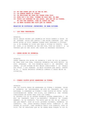 10- NO TAN POBRE QUE SE LE VEA EL ANO.
11- LA CABEZA MANDA AL CUERPO.
12- LA FELICIDAD EN CASA DEL POBRE DURA POCO.
13- ESTE RIO Y EL OTRO, TIENEN UN SOLO REY, EL MAR.
14- TODOS LOS HONORES DE LAS AGUAS, QUE HAY EN LA TIERRA,
    NO SON TAN GRANDES, COMO EL HONOR DEL MAR.
15- LA MANO ALCANZA MAS ALTO QUE LA CABEZA.

RELACION DE HISTORIAS (PATAKINES) DE BABA EJIOGBE.
-------------------------------------------------

1.- LOS TRES PERSONAJES.
    -------------------

PATAKIN:
HACIA VARIAS NOCHES QUE ORUNMILA NO PODIA DORMIR A CAUSA DE
UN EXTRAÑO RUIDO QUE SENTIA Y UNA NOCHE COMPROBO QUE ERA
EKUTE QUIEN LE DIJO: MAÑANA VIENEN TRES PERSONAS A VISITAR-
LO, A LA PRIMERA LE DICES QUE PASE A OCUPAR SU PUESTO, PUES
ES ESHU. A LA SEGUNDA LE DAS EKU EYA, PUES ES OGGUN Y A LA
TERCERA QUE ES UNA OBINI OMO OSHUN LE PREPARAS OSHINSHIN.


2.- ORERE MUJER DE ORUNMILA.
    -----------------------

PATAKIN:
ORERE TAMBIEN FUE MUJER DE ORUNMILA Y ESTE UN DIA LA ABANDO-
NO PARA IRSE CON OTRA, VIENDOSE ORUNMILA POR ESTE MOTIVO UN
POCO ATRASADO. UN DIA ORUNMILA SALIO Y SE ENCONTRO CON
ORERE, LA QUE ESTABA EN MUY MALAS CONDICIONES Y LE REGALO
DOS PESOS. Y ASI TERMINO LA MALA VOLUNTAD QUE HABIA DENTRO
DE EL. Y DESDE ENTONCES ORUNMILA COMENZO A VERSE MEJOR DE
SITUACION.




3.- CUANDO OLOFIN QUISO ABANDONAR LA TIERRA.
    ---------------------------------------

PATAKIN:
UNA VEZ OLOFIN PENSO EN ABANDONAR LA TIERRA Y DESEABA DEJAR
A ORUNMILA DE RESPONSABLE. EN ESTO SE PRESENTO IKU QUE
ASPIRABA A GOBERNAR LA TIERRA Y COMO OLOFIN NO PODIA HACER
DISCRIMINACION ENTRE SUS HIJOS, LOS SOMETIO A UNA PRUEBA
CONSISTENTE EN ESTAR TRES DIAS SIN COMER.
AL SEGUNDO DIA DE LA PRUEBA ORUNMILA ESTABA HAMBRIENTO Y EN
ESO SE PRESENTO ESHU Y LE PREGUNTO: ORUNMILA NO TIENES
HAMBRE?. EL LE CONTESTO: "YA ESTOY QUE NO VEO DE LA DEBILI-
DAD QUE TENGO". ESHU LE DIJO: QUIERES COCINAR?, ORUNMILA LE
CONTESTO: "NO PUEDO HACERLO PORQUE ESTOY SOMETIDO A UNA
PRUEBA DE OLOFIN". COMO ORUNMILA HABIA SIDO HONESTO, ESHU LE
DIJO: "NO TE PREOCUPES QUE NO SE SABRA NADA PORQUE YO SOY EL
 