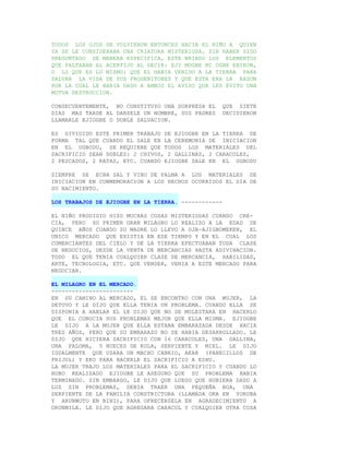 TODOS LOS OJOS SE VOLVIERON ENTONCES HACIA EL NIÑO A QUIEN
YA SE LE CONSIDERABA UNA CRIATURA MISTERIOSA. SIN HABER SIDO
PREGUNTADO DE MANERA ESPECIFICA, ESTE BRINDO LOS ELEMENTOS
QUE FALTABAN AL ACERTIJO AL DECIR: EJI MOGBE MI OGBE ENIKON,
O LO QUE ES LO MISMO: QUE EL HABIA VENIDO A LA TIERRA PARA
SALVAR LA VIDA DE SUS PROGENITORES Y QUE ESTA ERA LA RAZON
POR LA CUAL LE HABIA DADO A AMBOS EL AVISO QUE LES EVITO UNA
MUTUA DESTRUCCION.

CONSECUENTEMENTE, NO CONSTITUYO UNA SORPRESA EL      QUE SIETE
DIAS MAS TARDE AL DARSELE UN NOMBRE, SUS PADRES      DECIDIERON
LLAMARLE EJIOGBE O DOBLE SALVACION.

ES DIVIDIDO ESTE PRIMER TRABAJO DE EJIOGBE EN LA TIERRA DE
FORMA TAL QUE CUANDO EL SALE EN LA CEREMONIA DE INICIACION
EN EL UGBODU, SE REQUIERE QUE TODOS LOS MATERIALES DEL
SACRIFICIO SEAN DOBLES: 2 CHIVOS, 2 GALLINAS, 2 CARACOLES,
2 PESCADOS, 2 RATAS, ETC. CUANDO EJIOGBE SALE EN EL UGBODU

SIEMPRE SE ECHA SAL Y VINO DE PALMA A LOS MATERIALES DE
INICIACION EN CONMEMORACION A LOS HECHOS OCURRIDOS EL DIA DE
SU NACIMIENTO.

LOS TRABAJOS DE EJIOGBE EN LA TIERRA. ------------

EL NIÑO PRODIGIO HIZO MUCHAS COSAS MISTERIOSAS CUANDO CRE-
CIA, PERO SU PRIMER GRAN MILAGRO LO REALIZO A LA EDAD DE
QUINCE AÑOS CUANDO SU MADRE LO LLEVO A OJA-AJIGBOMEKEN, EL
UNICO MERCADO QUE EXISTIA EN ESE TIEMPO Y EN EL CUAL LOS
COMERCIANTES DEL CIELO Y DE LA TIERRA EFECTUABAN TODA CLASE
DE NEGOCIOS, DESDE LA VENTA DE MERCANCIAS HASTA ADIVINACION.
TODO EL QUE TENIA CUALQUIER CLASE DE MERCANCIA, HABILIDAD,
ARTE, TECNOLOGIA, ETC. QUE VENDER, VENIA A ESTE MERCADO PARA
NEGOCIAR.

EL MILAGRO EN EL MERCADO.
------------------------
EN SU CAMINO AL MERCADO, EL SE ENCONTRO CON UNA MUJER, LA
DETUVO Y LE DIJO QUE ELLA TENIA UN PROBLEMA. CUANDO ELLA SE
DISPONIA A HABLAR EL LE DIJO QUE NO SE MOLESTARA EN HACERLO
QUE EL CONOCIA SUS PROBLEMAS MEJOR QUE ELLA MISMA. EJIOGBE
LE DIJO A LA MUJER QUE ELLA ESTABA EMBARAZADA DESDE HACIA
TRES AÑOS, PERO QUE SU EMBARAZO NO SE HABIA DESARROLLADO. LE
DIJO QUE HICIERA SACRIFICIO CON 16 CARACOLES, UNA GALLINA,
UNA PALOMA, 5 NUECES DE KOLA, SERPIENTE Y MIEL. LE DIJO
IGUALMENTE QUE USARA UN MACHO CABRIO, AKAR (PANECILLOS DE
FRIJOL) Y EKO PARA HACERLE EL SACRIFICIO A ESHU.
LA MUJER TRAJO LOS MATERIALES PARA EL SACRIFICIO Y CUANDO LO
HUBO REALIZADO EJIOGBE LE ASEGURO QUE SU PROBLEMA HABIA
TERMINADO. SIN EMBARGO, LE DIJO QUE LUEGO QUE HUBIERA DADO A
LUZ SIN PROBLEMAS, DEBIA TRAER UNA PEQUEÑA BOA, UNA
SERPIENTE DE LA FAMILIA CONSTRICTORA (LLAMADA OKA EN YORUBA
Y ARUNWOTO EN BINI), PARA OFRECERSELA EN AGRADECIMIENTO A
ORUNMILA. LE DIJO QUE AGREGARA CARACOL Y CUALQUIER OTRA COSA
 