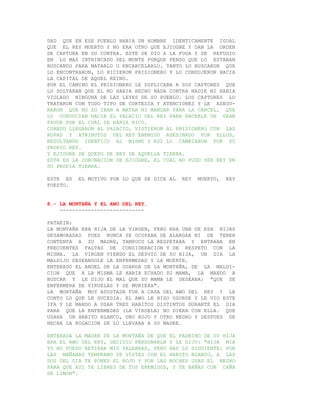 DAD QUE EN ESE PUEBLO HABIA UN HOMBRE IDENTICAMENTE IGUAL
QUE EL REY MUERTO Y NO ERA OTRO QUE EJIOGBE Y DAN LA ORDEN
DE CAPTURA EN SU CONTRA. ESTE SE DIO A LA FUGA Y SE REFUGIO
EN LO MAS INTRINCADO DEL MONTE PORQUE PENSO QUE LO ESTABAN
BUSCANDO PARA MATARLO O ENCARCELARLO. TANTO LO BUSCARON QUE
LO ENCONTRARON, LO HICIERON PRISIONERO Y LO CONDUJERON HACIA
LA CAPITAL DE AQUEL REINO.
POR EL CAMINO EL PRISIONERO LE SUPLICABA A SUS CAPTORES QUE
LO SOLTARAN QUE EL NO HABIA HECHO NADA CONTRA NADIE NI HABIA
VIOLADO NINGUNA DE LAS LEYES DE SU PUEBLO. LOS CAPTORES LO
TRATARON CON TODO TIPO DE CORTESIA Y ATENCIONES Y LE ASEGU-
RARON QUE NO LO IBAN A MATAR NI MANDAR PARA LA CARCEL, QUE
LO CONDUCIAN HACIA EL PALACIO DEL REY PARA HACERLE UN GRAN
FAVOR POR EL CUAL SE HARIA RICO.
CUANDO LLEGARON AL PALACIO, VISTIERON AL PRISIONERO CON LAS
ROPAS Y ATRIBUTOS DEL REY ENEMIGO ASESINADO POR ELLOS,
RESULTANDO IDENTICO AL MISMO Y ASI LO CAMBIARON POR SU
PROPIO REY.
Y EJIOGBE SE QUEDO DE REY DE AQUELLA TIERRA.
ESTA ES LA CORONACION DE EJIOGBE, EL CUAL NO PUDO SER REY EN
SU PROPIA TIERRA.

ESTE ES   EL MOTIVO POR LO QUE SE DICE AL   REY   MUERTO,   REY
PUESTO.


8.- LA MONTAÑA Y EL AWO DEL REY.
    ---------------------------

PATAKIN:
LA MONTAÑA ERA HIJA DE LA VIRGEN, PERO ERA UNA DE ESA HIJAS
DESAMORADAS PUES NUNCA SE OCUPABA DE ALARGAR NI DE TENER
CONTENTA A SU MADRE, TAMPOCO LA RESPETABA Y ENTRABA EN
FRECUENTES FALTAS DE CONSIDERACION Y DE RESPETO CON LA
MISMA. LA VIRGEN VIENDO EL DESVIO DE SU HIJA, UN DIA LA
MALDIJO DESEANDOLE LA ENFERMEDAD Y LA MUERTE.
ENTERADO EL ANGEL DE LA GUARDA DE LA MONTAÑA, DE LA MALDI-
CION QUE A LA MISMA LE HABIA ECHADO SU MAMA, LA MANDO A
BUSCAR Y LE DIJO EL MAL QUE SU MAMA LE DESEABA: "QUE SE
ENFERMERA DE VIRUELAS Y SE MURIERA".
LA MONTAÑA MUY ASUSTADA FUE A CASA DEL AWO DEL REY Y LE
CONTO LO QUE LE SUCEDIA. EL AWO LE HIZO OSORDE Y LE VIO ESTE
IFA Y LE MANDO A USAR TRES HABITOS DISTINTOS DURANTE EL DIA
PARA QUE LA ENFERMEDAD (LA VIRUELA) NO DIERA CON ELLA. QUE
USARA UN HABITO BLANCO, UNO ROJO Y OTRO NEGRO Y DESPUES DE
HECHA LA ROGACION SE LO LLEVARA A SU MADRE.

ENTERADA LA MADRE DE LA MONTAÑA DE QUE EL PADRINO DE SU HIJA
ERA EL AWO DEL REY, DECIDIO PERDONARLA Y LE DIJO: "HIJA MIA
YO NO PUEDO RETIRAR MIS PALABRAS, PERO HAS LO SIGUIENTE: POR
LAS MAÑANAS TEMPRANO TE VISTES CON EL HABITO BLANCO, A LAS
DOS DEL DIA TE PONES EL ROJO Y POR LAS NOCHES USAS EL NEGRO
PARA QUE ASI TE LIBRES DE TUS ENEMIGOS, Y TE BAÑAS CON CAÑA
DE LIMON".
 