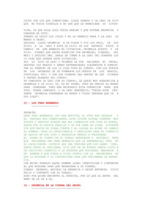 COCOS CON LOS QUE COMERCIABA. LLEGO SHANGO Y LA LERI LE DIJO
QUE NO PODIA COGERLOS A NO SER QUE LE REMEDIARA SU SITUA-

CION, YA QUE ELLA SOLO PODIA HABLAR Y QUE ESTABA ABURRIDA Y
CANSADA DE ESTO.
SHANGO LE COGIO LOS COCOS Y NO LE REMEDIO NADA Y LA LERI LO
MANDO A PASEO.
DESPUES LLEGO ORUNMILA A LA PLAZA Y VIO LOS OBIS, SE LOS
PIDIO A LA LERI Y ESTA LE DIJO: SE LOS ENTREGO TODOS A
CAMBIO DE QUE REMEDIE MI SITUACION. ORUNMILA ACEPTO Y LE
DIJO: TIENES QUE HACER ROGACION CON ANIMALES, VIANDAS, OBI
MEYI Y OPOLOPO OWO. DARLE DE COMER A LA LERI OBI DURANTE LOS
16 DIAS QUE DURARA ESTA SITUACION.
ASI LO HIZO LA LERI Y PRIMERO LE FUE SALIENDO EL PECHO,
DESPUES LOS BRAZOS Y DEMAS EXTREMIDADES LLEGANDOSE A COMPLE-
TAR AL TERMINO DE LOS 16 DIAS TODO EL CUERPO. CON LOS HUESOS
DE LOS ANIMALES SE LE FORMARON LOS HUESOS DE LOS BRAZOS,
COSTILLAS, ETC. Y CON LAS VIANDAS LAS PARTES DE LAS VICERAS
Y PARTES BLANDAS DEL CUERPO.
YA COMPLETA LA LERI CON SU CUERPO, LE QUEDO MUY AGRADECIDA A
ORUNMILA Y LE DIJO: UD. ES MI PADRE, PUES HA VENIDO AL MUNDO
PARA GOBERNAR PERO ERA NECESARIO ESTA OPERACION PARA QUE
TODO FUERA COMPLETO. Y LA LERI SENTENCIO: "DESDE ESTE INS-
TANTE ORUNMILA GOBERNARA AL MUNDO Y TODOS TENDRAN QUE IR A
SUS PIES".

15.- LOS TRES HERMANOS.
     -----------------

PATAKIN:
ERAN TRES HERMANOS, UNO ERA ARTISTA, EL OTRO ERA CAZADOR   Y
EL TERCERO ERA COMERCIANTE, ESTE ULTIMO ESTABA SIEMPRE MUY
TRISTE Y ABATIDO PORQUE ERA MUY COMBATIDO POR TODO EL MUNDO,
HASTA POR SU PROPIA FAMILIA Y SE FUE PARA UN LUGAR DISTANTE
SIN QUE NADIE SE DIERA CUENTA Y AL LLEGAR AL MISMO SE CAMBIO
EL NOMBRE. DADA SU INTELIGENCIA Y HABILIDAD PARA EL COMERCIO
SE RADICO EN ESE GIRO Y ENSEGUIDA EMPEZO A PROSPERAR.
AL ANDAR EL TIEMPO EN SU PUEBLO EMPEZARON A BUSCARLO PARA
QUE RECLAMARA UNA GRAN HERENCIA QUE LE PERTENECIA, PERO NO
LO LOCALIZARON. SUCEDIO QUE UNA PERSONA QUE SIN SABER COMO,
SABIA DONDE EL RADICABA, DIJO QUE EN UN PUEBLO HABIA VISTO A
UN INDIVIDUO IDENTICO A LA PERSONA QUE BUSCABAN. MANDARON A
UN HOMBRE A QUE FUERA A DICHO PUEBLO CON LA ENCOMIENDA DE
QUE LO BUSCARA Y LO CONVENCIERA PARA QUE RECLAMARA LA HEREN-
CIA.
CON MUCHO TRABAJO AQUEL HOMBRE LOGRO IDENTIFICAR Y CONVENCER
AL QUE BUSCABA PARA QUE REGRESARA A SU TIERRA.
CUANDO REGRESO, RECIBIO LA HERENCIA Y DESDE ENTONCES VIVIO
FELIZ Y CONTENTO CON SU PUEBLO.
ESHU FUE QUIEN ENCONTRO AL PERDIDO, POR LO QUE EL AKUKO DEL
EBBO SE LE DA A EL.

16.- ORUNMILA EN LA TIERRA DEL AKUKO.
     -------------------------------
 