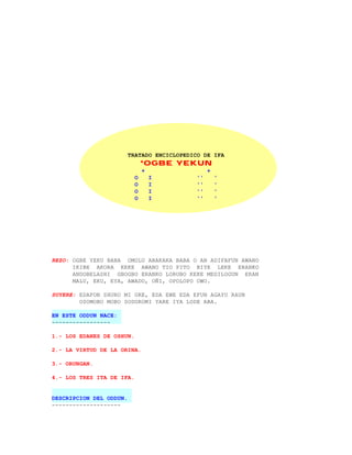 TRATADO ENCICLOPEDICO DE IFA
                               *OGBE YEKUN
                               +                  +
                           O       I         ''       '
                           O       I         ''       '
                           O       I         ''       '
                           O       I         ''       '




REZO: OGBE YEKU BABA OMOLU ABAKAKA BABA O AN ADIFAFUN AWANO
      IKIBE AKORA KEKE AWANO TIO PITO BIYE LEKE ERANKO
      ANDOBELASHI GBOGBO ERANKO LORUBO KEKE MEDILOGUN ERAN
      MALU, EKU, EYA, AWADO, OÑI, OPOLOPO OWO.

SUYERE: EDAFON SHURO MI ORE, EDA EWE EDA EFUN AGAYU RAUN
        OSOMOBO MOBO SODOROMI YARE IYA LODE ABA.

EN ESTE ODDUN NACE:
-----------------

1.- LOS EDANES DE OSHUN.

2.- LA VIRTUD DE LA ORINA.

3.- ORUNGAN.

4.- LOS TRES ITA DE IFA.


DESCRIPCION DEL ODDUN.
--------------------
 