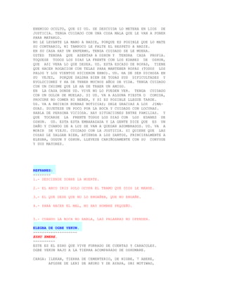 ENEMIGO OCULTO, QUE SI UD. SE DESCUIDA LO METERA EN LIOS DE
JUSTICIA. TENGA CUIDADO CON UNA COSA MALA QUE LE VAN A PONER
PARA MATARLO.
NO LE LEVANTE LA MANO A NADIE, PORQUE ES POSIBLE QUE LO MATE
SU CONTRARIO, NI TAMPOCO LE FALTE EL RESPETO A NADIE.
EN SU CASA HAY UN ENFERMO, TENGA CUIDADO SE LE MUERA.
USTED TENDRA QUE ASENTAR A OSHUN Y TENDRA CASA PROPIA.
TOQUESE TODOS LOS DIAS LA FRENTE CON LOS EDANES DE OSHUN,
QUE ASI VERA LO QUE DESEA. UD. ESTA ESCAZO DE ROPAS, TIENE
QUE HACER ROGACION CON TELAS PARA MANTENER ROPAS (TODOS LOS
PALOS Y LOS VIENTOS HICIERON EBBO). UD. HA DE SER DICHOSA EN
SU VEJEZ, PORQUE SALDRA BIEN DE TODAS SUS DIFICULTADES Y
EVOLUCIONES Y HA DE TENER MUCHOS AÑOS DE VIDA. TENGA CUIDADO
CON UN CHISME QUE LE HA DE TRAER UN AMIGO.
EN LA CASA DONDE UD. VIVE NO LO PUEDEN VER. TENGA CUIDADO
CON UN DOLOR DE MUELAS. SI UD. VA A ALGUNA FIESTA O COMIDA,
PROCURE NO COMER NI BEBER, Y SI ES POSIBLE LLEGUE TARDE.
UD. VA A RECIBIR BUENAS NOTICIAS; DELE GRACIAS A LOS JIMA-
GUAS. SUJETESE UN POCO POR LA BOCA Y CUIDADO CON LOCURAS.
HABLA DE PERSONA VICIOSA. HAY SITUACIONES ENTRE FAMILIAS. Y
QUE TOCARSE LA FRENTE TODOS LOS DIAS CON LOS EDANES DE
OSHUN. UD. ESTA ESTA EMBARAZADA Y LA GENTE DICE QUE ES UN
DAÑO Y CUANDO DE A LUZ SE VAN A QUEDAR ASOMBRADOS. UD. VA A
MORIR DE VIEJO. CUIDADO CON LA JUSTICIA. SI QUIERE QUE LAS
COSAS LE SALGAN BIEN, ATIENDA A LOS SANTOS, PRINCIPALMENTE A
ELEGBA, OGGUN Y OSHUN. LLEVESE CARIÑOSAMENTE CON SU CONYUGE
Y SUS MAYORES.




REFRANES:
--------
1.- DESCIENDE SOBRE LA MUERTE.

2.- EL ARCO IRIS SOLO OCUPA EL TRAMO QUE DIOS LE MANDE.

3.- EL QUE DESE QUE NO LO ENGAÑEN, QUE NO ENGAÑE.

4.- PARA HACER EL MAL, NO HAY HOMBRE PEQUEÑO.


5.- CUANDO LA BOCA NO HABLA, LAS PALABRAS NO OFENDEN.

ELEGBA DE OGBE YEKUN.
--------------------
ESHU EMERE.
----------
ESTE ES EL ESHU QUE VIVE FORRADO DE CUENTAS Y CARACOLES.
OGBE YEKUN BAJO A LA TIERRA ACOMPA8ADO DE OSHUMARE.

CARGA: ILEKAN, TIERRA DE CEMENTERIO, DE NIGBE, 7 ABERE,
       AFOSHE DE LERI DE AKUKO Y DE AYAPA, OBI MOTIWAO,
 